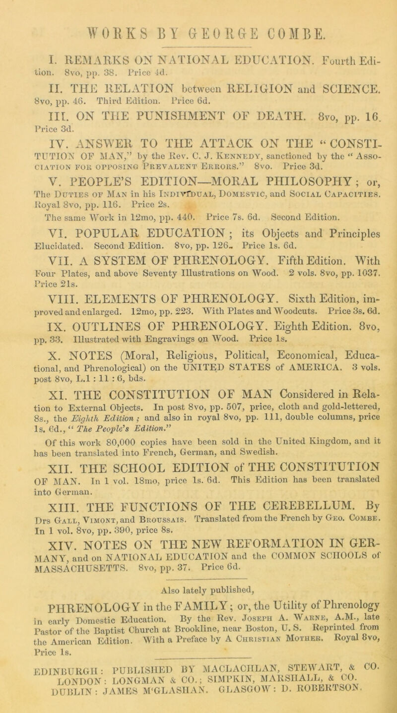 WORKS BY GEORGE COMBE. I. REMARKS ON NATIONAL EDUCATION. Fourth Edi- tion. 8vo, pp. 38. Price -id. II. THE RELATION between RELIGION and SCIENCE. 8vo, pp. 46. Third Edition. Price 6d. III. ON THE PUNISHMENT OF DEATH. 8vo, pp. 16. Price 3d. IV. ANSWER TO THE ATTACK ON THE “ CONSTI- TUTION OF MAN,” by the Rev. C. J. Kennedy, sanctioned by the “ Asso- ciation fok opposing Prevalent Errors.” 8vo. Price 3d. V. PEOPLE’S EDITION—MORAL PHILOSOPHY; or, The Duties of Man in his iNOirfouAL, Domestic, and Social Capacities. Royal 8vo, pp. 116. Price 2s. The same Work in 12mo, pp. 440. Price 7s. 6d. Second Edition. VI. POPULAR EDUCATION ; its Objects and Principles Elucidated. Second Edition. 8vo, pp. 126- Price Is. 6d. VII. A SYSTEM OF PHRENOLOGY. Fifth Edition. With Four Plates, and above Seventy Illustrations on Wood. 2 vols. 8vo, pp. 1037. Price 21s. VIII. ELEMENTS OF PHRENOLOGY. Sixth Edition, im- proved and enlarged. 12mo, pp. 223. With Plates and Woodcuts. Price 3s. 6d. IX. OUTLINES OF PHRENOLOGY. Eighth Edition. 8vo, pp. 33. Illustrated with Engravings on Wood. Price Is. X. NOTES (Moral, Religious, Political, Economical, Educa- tional, and Phrenological) on the UNITED STATES of AMERICA. 3 vols. post 8vo, L.l : 11 :6, bds. XI. THE CONSTITUTION OF MAN Considered in Rela- tion to External Objects. In post 8vo, pp. 507, price, cloth and gold-lettered, 8s., the Eighth Edition ; and also in royal 8vo, pp. Ill, double columns, price Is. 6d., “ The People’s Edition Of this work 80,000 copies have been sold in the United Kingdom, and it has been translated into French, German, and Swedish. XII. THE SCHOOL EDITION of THE CONSTITUTION OF MAN. In 1 vol. 18mo, price Is. 6d. This Edition has been translated into German. XIII. THE FUNCTIONS OF THE CEREBELLUM. By Drs Gall, Vimont, and Biioussais. Translated from the French by Geo. Combe. In 1 vol. 8vo, pp. 390, price 8s. XIV. NOTES ON THE NEW REFORMATION IN GER- MANY, and on NATIONAL EDUCATION and the COMMON SCHOOLS of MASSACHUSETTS. 8vo, pp. 37. Price 6d. Also lately published, PPIRENOLOGY in the FAMILY; or, the Utility of Phrenology in early Domestic Education. By the Rev. Joseph A. Warne, A.M., late Pastor of the Baptist Church at Brookline, near Boston, U. S. Reprinted from the American Edition. With a Preface by A Christian Mother. Royal 8vo, Price Is. EDINBURGH : PUBLISHED BY MACLACIILAN, STEWART, & LONDON: LONGMAN & CO.; SIMPKIN, MARSHALL, & CO. DUBLIN: JAMES M'GLASIIAN. GLASGOW: 1). ROBERTSON. CO.