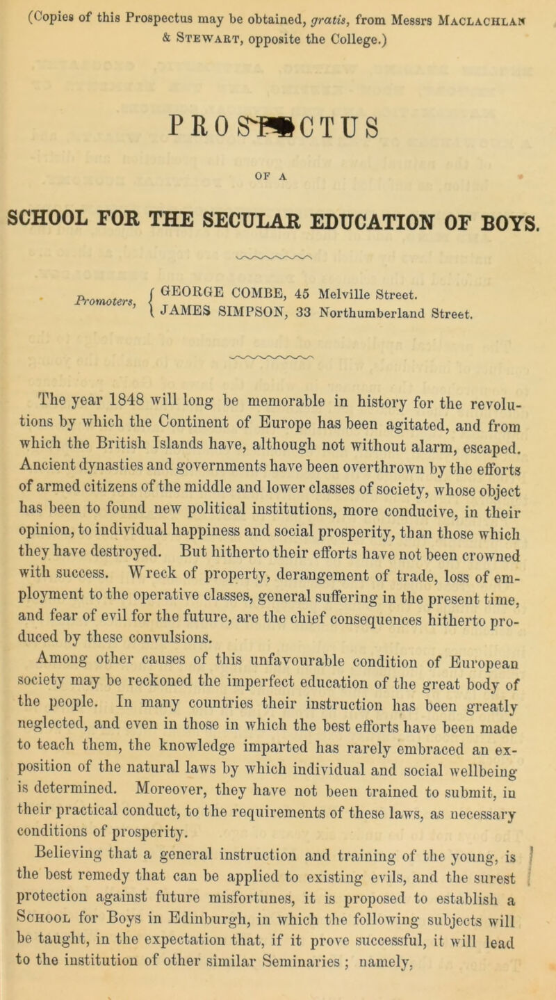 (Copies of this Prospectus may be obtained, gratis, from Messrs Maclachlan & Stewart, opposite the College.) PROS'-PSCTUS OF A SCHOOL FOR THE SECULAR EDUCATION OF BOYS. Promoters, GEORGE COMBE, 45 Melville Street. JAMES SIMPSON, 33 Northumberland Street. The year 1848 will long he memorable in history for the revolu- tions by which the Continent of Europe has been agitated, and from which the British Islands have, although not without alarm, escaped. Ancient dynasties and governments have been overthrown by the efforts of armed citizens of the middle and lower classes of society, whose object has been to found new political institutions, more conducive, in their opinion, to individual happiness and social prosperity, than those which they have destroyed. But hitherto their efforts have not been crowned with success. Wreck of property, derangement of trade, loss of em- ployment to the operative classes, general suffering in the present time, and fear of evil for the future, are the chief consequences hitherto pro- duced by these convulsions. Among other causes of this unfavourable condition of European society may be reckoned the imperfect education of the great body of the people. In many countries their instruction has been greatly neglected, and even in those in which the best efforts have been made to teach them, the knowledge imparted has rarely embraced an ex- position of the natural laws by which individual and social wellbeing is determined. Moreover, they have not been trained to submit, in their practical conduct, to the requirements of these lawrs, as necessary conditions of prosperity. Believing that a general instruction and training of the young, is ■ the best remedy that can be applied to existing evils, and the surest protection against future misfortunes, it is proposed to establish a School for Boys in Edinburgh, in which the following subjects will be taught, in the expectation that, if it prove successful, it will lead to the institution of other similar Seminaries ; namely,