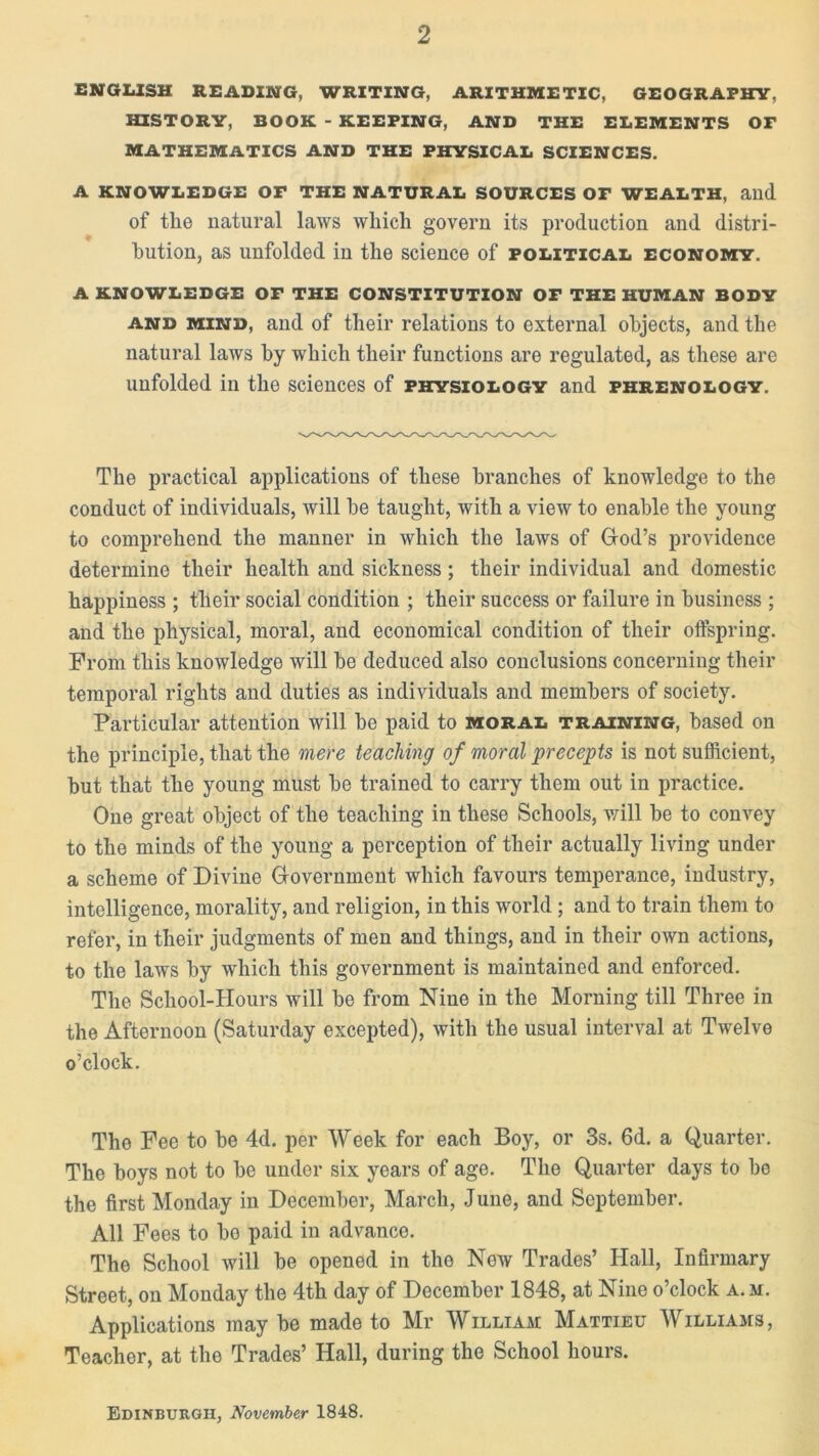 ENGLISH READING, WRITING, ARITHMETIC, GEOGRAPHY, HISTORY, BOOK - KEEPING, AND THE ELEMENTS Or MATHEMATICS AND THE PHYSICAL SCIENCES. A KNOWLEDGE OP THE NATURAL SOURCES OF WEALTH, aild of the natural laws which govern its production and distri- bution, as unfolded in the science of political economy. A KNOWLEDGE OF THE CONSTITUTION OF THE HUMAN BODY and mind, and of their relations to external objects, and the natural laws by which their functions are regulated, as these are unfolded in the sciences of physiology and phrenology. The practical applications of these branches of knowledge to the conduct of individuals, will he taught, with a view to enable the young to comprehend the manner in which the laws of God’s providence determine their health and sickness; their individual and domestic happiness ; their social condition ; their success or failure in business ; and the physical, moral, and economical condition of their offspring. From this knowledge will he deduced also conclusions concerning their temporal rights and duties as individuals and members of society. Particular attention will he paid to moral training, based on the principle, that the mere teaching of moral precepts is not sufficient, hut that the young must he trained to carry them out in practice. One great object of the teaching in these Schools, will he to convey to the minds of the young a perception of their actually living under a scheme of Divine Government which favours temperance, industry, intelligence, morality, and religion, in this world ; and to train them to refer, in their judgments of men and things, and in their own actions, to the laws by which this government is maintained and enforced. The School-Hours will he from Niue in the Morning till Three in the Afternoon (Saturday excepted), with the usual interval at Twelve o’clock. The Fee to he 4d. per Week for each Boy, or 3s. 6d. a Quarter. The hoys not to he undor six years of age. The Quarter days to be the first Monday in December, March, June, and September. All Fees to ho paid in advance. The School will he opened in the New Trades’ Hall, Infirmary Street, on Monday the 4th day of December 1848, at Nine o’clock a. m. Applications may he made to Mr William Mattieu Williams, Teacher, at the Trades’ Hall, during the School hours. Edinburgh, November 1848.