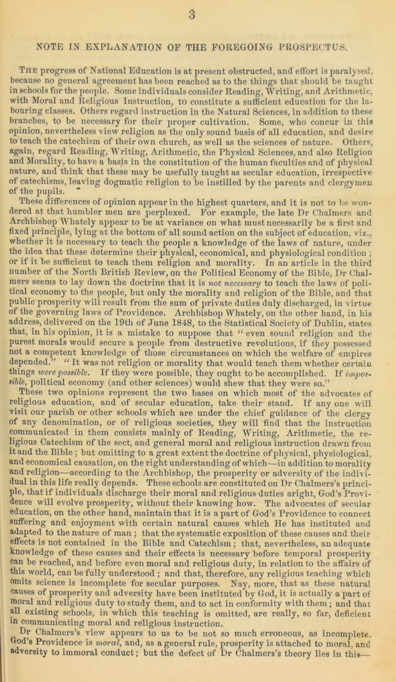 NOTE IN EXPLANATION OF THE FOREGOING PROSPECTUS. The progress of National Education is at present obstructed, and effort is paralysed, because no general agreement has been reached as to the things that should be taught in schools for the people. Some individuals consider Reading, Writing, and Arithmetic, with Moral and Religious Instruction, to constitute a sufficient education for the la- bouring classes. Others regard instruction in the Natural Sciences, in addition to these branches, to be necessary for their proper cultivation. Some, who concur in this opinion, nevertheless view religion as the only sound basis of all education, and desire to teach the catechism of their own church, as well as the sciences of nature. Others, again, regard Reading, Writing, Arithmetic, the Physical Sciences, and also Religion and Morality, to have a basis in the constitution of the human faculties and of physical nature, and think that these may be usefully taught as secular education, irrespective of catechisms, leaving dogmatic religion to be instilled by the parents and clergymen of the pupils. These differences of opinion appear in the highest quarters, and it is not to be won- dered at that humbler men are perplexed. For example, the late Dr Chalmers and Archbishop Whately appear to be at variance on what must necessarily be a first and fixed principle, lying at the bottom of all sound action on the subject of education, viz., whether it is necessary to teach the people a knowledge of the laws of nature, under the idea that these determine their physical, economical, and physiological condition ; or if it be sufficient to teach them religion and morality. In an article in the third number of the North British Review, on the Political Economy of the Bible, Dr Chal- mers seems to lay down the doctrine that it is not necessary to teach the laws of poli- tical economy to the people, but only the morality and religion of the Bible, and that public prosperity will result from the sum of private duties duly discharged, in virtue of the governing laws of Pi’ovidence. Archbishop Whately, on the other hand, in his address, delivered on the 19th of June 1848, to the Statistical Society of Dublin, states that, in his opinion, it is a mistake to suppose that “ even sound religion and the purest morals would secure a people from destructive revolutions, if they possessed not a competent knowledge of those circumstances on which the welfare of empires depended.” “ It was not religion or morality that would teach them whether certain things were possible. If they were possible, they ought to be accomplished. If impos- sible, political economy (and other sciences) would shew that they were so.” These two opinions represent the two bases on which most of the advocates of religious education, and of secular education, take their stand. If any one will visit our parish or other schools which are under the chief guidance of the clergv of any denomination, or of religious societies, they will find that the instruction communicated in them consists mainly of Reading, Writing, Arithmetic, the re- ligious Catechism of the sect, and general moral and religious instruction drawn from it and the Bible ; but omitting to a great extent the doctrine of physical, physiological, and economical causation, on the right understanding of which—in addition to morality and religion—according to the Archbishop, the prosperity or adversity of the indivi- dual in this life really depends. These schools are constituted on Dr Chalmers’s princi- ple, that if individuals dischai’ge their moral and religious duties aright, God’s Provi- dence will evolve prosperity, without their knowing how. The advocates of secular education, on the other hand, maintain that it is a part of God’s Providence to connect suffering and enjoyment with certain natural causes which He has instituted and adapted to the nature of man ; that the systematic exposition of these causes and their effects is not contained in the Bible and Catechism; that, nevertheless, an adequate knowledge of these causes and their effects is necessary before temporal prosperity can be reached, and before even moral and religious duty, in relation to the affairs of this world, can be fully understood ; and that, therefore, any religious teaching which omits science is incomplete for secular purposes. Nay, more, that as these natural causes of prosperity and adversity have been instituted by God, it is actually a part of moral and religious duty to study them, and to act in conformity with them ; and that all existing schools, in which this teaching is omitted, are really, so far, deficient in communicating moral and religious instruction. Dr Chalmers’s view appears to us to be not so much erroneous, as incomplete. God’s Providence is moral, and, as a general rule, prosperity is attached to moral, and adversity to immoral conduct; but the defect of Dr Chalmers’s theory lies in this—