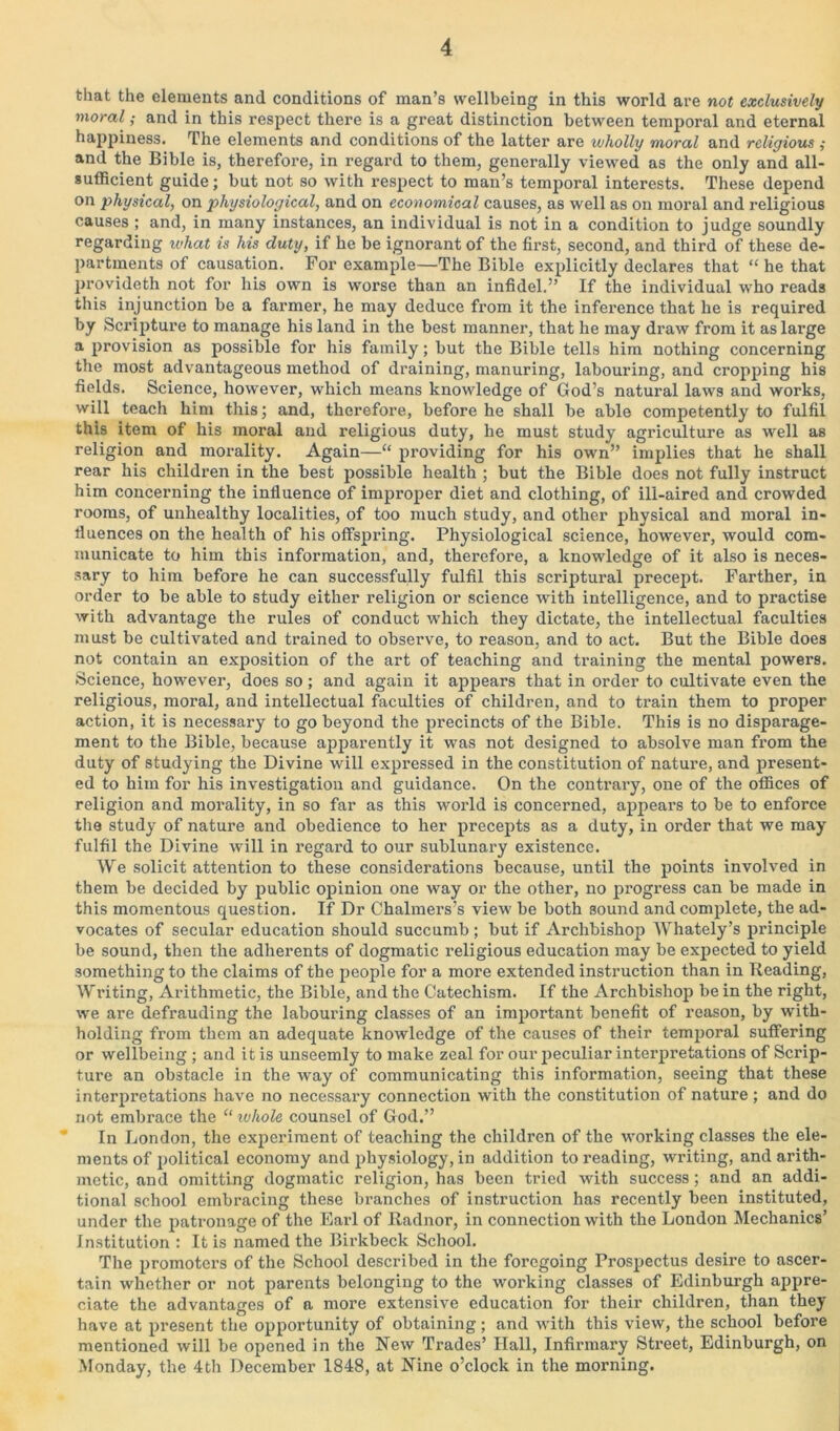 that the elements and conditions of man’s wellbeing in this world are not exclusively moral; and in this respect there is a great distinction between temporal and eternal happiness. The elements and conditions of the latter are wholly moral and religious and the Bible is, therefore, in regard to them, generally viewed as the only and all- sufficient guide; but not so with respect to man’s temporal interests. These depend on physical, on physiological, and on economical causes, as well as on moral and religious causes ; and, in many instances, an individual is not in a condition to judge soundly regarding what is his duty, if he be ignorant of the first, second, and third of these de- partments of causation. For example—The Bible explicitly declares that “ he that provideth not for his own is worse than an infidel.” If the individual who reads this injunction be a farmer, he may deduce from it the inference that he is required by Scripture to manage his land in the best manner, that he may draw from it as large a provision as possible for his family; but the Bible tells him nothing concerning the most advantageous method of draining, manuring, labouring, and cropping his fields. Science, however, which means knowledge of God’s natural laws and works, will teach him this; and, therefore, before he shall be able competently to fulfil this item of his moral and religious duty, he must study agriculture as well as religion and morality. Again—“ providing for his own” implies that he shall rear his children in the best possible health ; but the Bible does not fully instruct him concerning the influence of improper diet and clothing, of ill-aired and crowded rooms, of unhealthy localities, of too much study, and other physical and moral in- fluences on the health of his offspring. Physiological science, however, would com- municate to him this information, and, therefore, a knowledge of it also is neces- sary to him before he can successfully fulfil this scriptural precept. Farther, in order to be able to study either religion or science with intelligence, and to practise with advantage the rules of conduct which they dictate, the intellectual faculties must be cultivated and trained to observe, to reason, and to act. But the Bible does not contain an exposition of the art of teaching and training the mental powers. Science, however, does so ; and again it appears that in order to cultivate even the religious, moral, and intellectual faculties of children, and to train them to proper action, it is necessary to go beyond the precincts of the Bible. This is no disparage- ment to the Bible, because apparently it was not designed to absolve man from the duty of studying the Divine will expressed in the constitution of nature, and present- ed to him for his investigation and guidance. On the contrary, one of the offices of religion and morality, in so far as this world is concerned, appears to be to enforce the study of nature and obedience to her precepts as a duty, in order that we may fulfil the Divine will in regard to our sublunary existence. We solicit attention to these considerations because, until the points involved in them be decided by public opinion one way or the other, no progress can be made in this momentous question. If Dr Chalmers’s view be both sound and complete, the ad- vocates of secular education should succumb ; but if Archbishop Whately’s principle be sound, then the adherents of dogmatic religious education may be expected to yield something to the claims of the people for a more extended instruction than in Reading, Writing, Arithmetic, the Bible, and the Catechism. If the Archbishop be in the right, we are defrauding the labouring classes of an important benefit of reason, by with- holding from them an adequate knowledge of the causes of their temporal suffering or wellbeing ; and it is unseemly to make zeal for our jmculiar interpretations of Scrip- ture an obstacle in the way of communicating this information, seeing that these interpretations have no necessary connection with the constitution of nature; and do not embrace the “ whole counsel of God.” In London, the experiment of teaching the children of the working classes the ele- ments of political economy and physiology, in addition to reading, writing, and arith- metic, and omitting dogmatic religion, has been tried with success; and an addi- tional school embracing these branches of instruction has recently been instituted, under the patronage of the Earl of Radnor, in connection with the London Mechanics’ Institution : It is named the Birkbeck School. The promoters of the School described in the foregoing Prospectus desire to ascer- tain whether or not parents belonging to the working classes of Edinburgh appre- ciate the advantages of a more extensive education for their children, than they have at present the opportunity of obtaining; and with this view, the school before mentioned will be opened in the New Trades’ Hall, Infirmary Street, Edinburgh, on Monday, the 4th December 1848, at Nine o’clock in the morning.