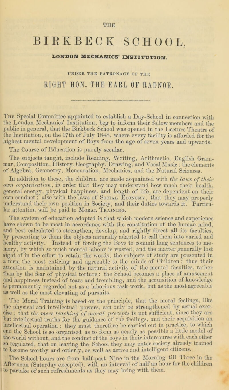 THE BIRKBECK SC H 0 O L, LONDON MECHANICS’ INSTITUTION. UNDER THE PATRONAGE OF THE RIGHT HON. THE EARL OF RADNOR. The Special Committee appointed to establish a Day-School in connection with the London Mechanics’ Institution, beg to inform their fellow members and the public in general, that the Birkbeck School was opened in the Lecture Theatre of the Institution, on the 17th of July 1848, where every facility is afforded for the highest mental development of Boys from the age of seven years and upwards. The Course of Education is purely secular. The subjects taught, include Beading, Writing, Arithmetic, English Gram- mar, Composition, History, Geography, Drawing, and Vocal Music; the elements of Algebra, Geometry, Mensuration, Mechanics, and the Natural Sciences. In addition to these, the children are made acquainted with the laws of their own organisation, in order that they may understand how much their health, general energy, physical happiness, and length of life, are dependent on their own conduct; also with the laws of Social Economy, that they may properly understand their own position in Society, and their duties towards it. Particu- lar attention will be paid to Moral Training. The system of education adopted is that which modern science and experience have shewn to be most in accordance with the constitution of the human mind, and best calculated to strengthen, develop, and rightly direct all its faculties, by presenting to them the objects naturally adapted to call them into varied and healthy activity. Instead of forcing the Boys to commit long sentences to me- mory, by which so much mental labour is wasted, and the matter generally lost sight of in the effort to retain the words, the subjects of study are presented in a form the most enticing and agreeable to the minds of Children ; thus their attention is maintained by the natural activity of the mental faculties, rather than by the fear of physical torture : the School becomes a place of amusement and happiness instead of tears and trembling, and the acquisition of knowledge is permanently regarded not as a laborious task-work, but as the most agreeable as well as the most elevating of pursuits. The Moral Training is based on the principle, that the moral feelings, like the physical and intellectual powers, can only be strengthened by actual exer- cise ; that the mere teaching of moral precepts is not sufficient, since they are but intellectual truths for the guidance of the feelings, and their acquisition an intellectual operation : they must therefore be carried out in practice, to which end the School is so organised as to form as nearly as possible a little model of the world without, and the conduct of the boys in their intercourse with each other so regulated, that on leaving the School they may enter society already trained to become worthy and orderly, as well as active and intelligent citizens. The School hours are from half-past Nine in the Morning till 1 hree in the Afternoon (Saturday excepted), with an interval of half an hour for the children : to partake of such refreshments as they may bring with them.