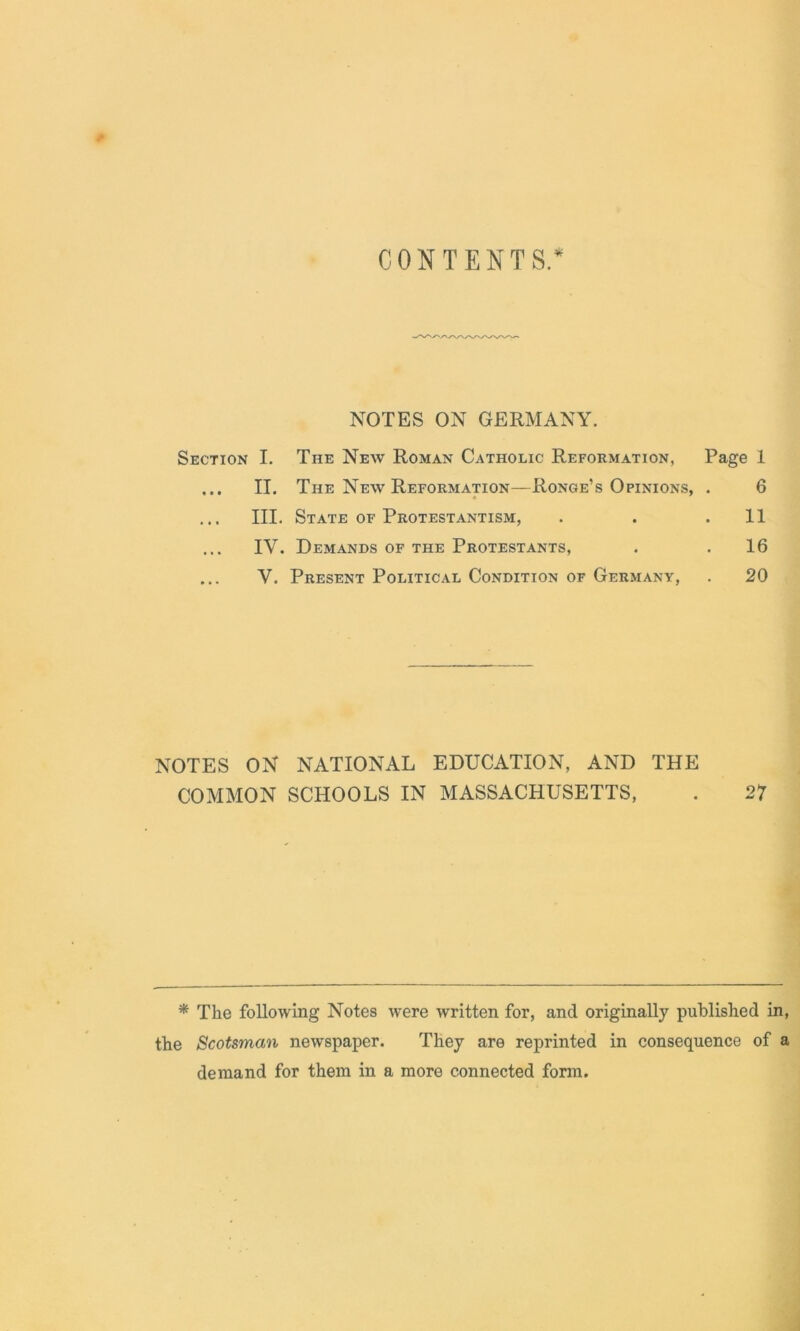 CONTENTS.* NOTES ON GERMANY. Section I. The New Roman Catholic Reformation, Page 1 ... II. The New Reformation—Ronge’s Opinions, . 6 III. State of Protestantism, . . .11 IV. Demands of the Protestants, . .16 ... V. Present Political Condition of Germany, . 20 NOTES ON NATIONAL EDUCATION, AND THE COMMON SCHOOLS IN MASSACHUSETTS, . 27 * The following Notes were written for, and originally published in, the Scotsman newspaper. They are reprinted in consequence of a demand for them in a more connected form.