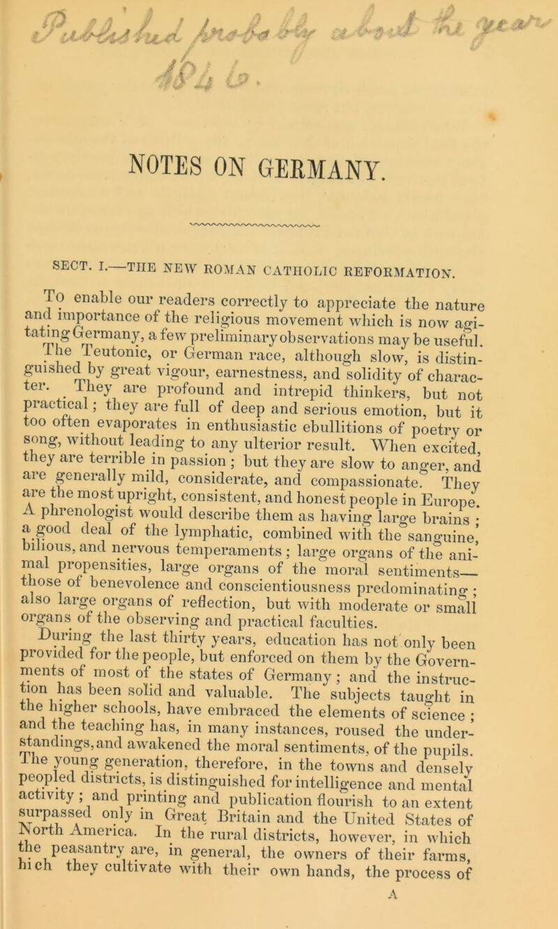 NOTES ON GERMANY. SECT. I.—THE NEW ROMAN CATHOLIC REFORMATION. To enable our readers correctly to appreciate the nature and importance of the religious movement which is now agi- tating Germany, a few preliminary observations may be useful. • “e Teutonic, or German race, although slow, is distin- guished by great vigour, earnestness, and solidity of charac- ter. . They are profound and intrepid thinkers, but not practical; they are full of deep and serious emotion, but it too often evaporates in enthusiastic ebullitions of poetry or song, without leading to any ulterior result. When excited they are terrible in passion ; but they are slow to anger, and arc generally mild, considerate, and compassionate. They are the most upright, consistent, and honest people in Europe. A phrenologist would describe them as having large brains • a good deal of the lymphatic, combined with the sanguine’ bilious, and nervous temperaments; large organs of the ani- mal propensities, large organs of the moral sentiments those of benevolence and conscientiousness predominating • also large organs of reflection, but with moderate or small organs of the observing and practical faculties. During the last thirty years, education has not only been provided for the people, but enforced on them by the Govern- ments of most ol the states of Germany; and the instruc- tion has been solid and valuable. The subjects taught in le higher schools, have embraced the elements of science ; and the teaching has, in many instances, roused the under- standings, and awakened the moral sentiments, of the pupils 1 he young generation, therefore, in the towns and densely peopled districts, is distinguished for intelligence and mental activity ; and printing and publication flourish to an extent surpassed only in Great Britain and the United States of North America. In the rural districts, however, in which ie peasantry are, in general, the owners of their farms, ich they cultivate with their own hands, the process of