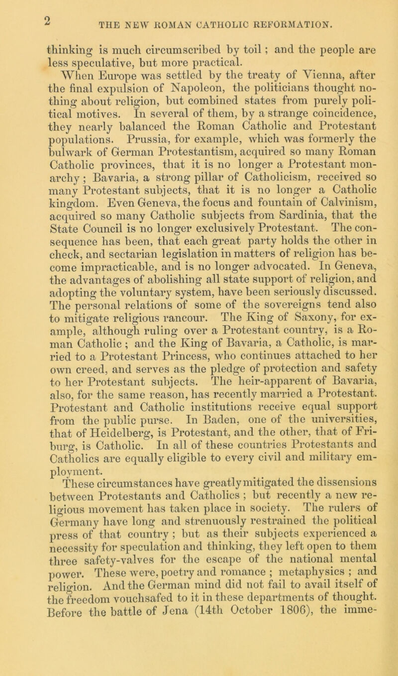 THE NEW ROMAN CATHOLIC REFORMATION. thinking is much circumscribed by toil; and the people are less speculative, but more practical. When Europe was settled by the treaty of Vienna, after the final expulsion of Napoleon, the politicians thought no- thing about religion, but combined states from purely poli- tical motives. In several of them, by a strange coincidence, they nearly balanced the Roman Catholic and Protestant populations. Prussia, for example, which was formerly the bulwark of German Protestantism, acquired so many Roman Catholic provinces, that it is no longer a Protestant mon- archy ; Bavaria, a strong pillar of Catholicism, received so many Protestant subjects, that it is no longer a Catholic kingdom. Even Geneva, the focus and fountain of Calvinism, acquired so many Catholic subjects from Sardinia, that the State Council is no longer exclusively Protestant. The con- sequence has been, that each great party holds the other in check, and sectarian legislation in matters of religion has be- come impracticable, and is no longer advocated. In Geneva, the advantages of abolishing all state support of religion, and adopting the voluntary system, have been seriously discussed. The personal relations of some of the sovereigns tend also to mitigate religious rancour. The King of Saxony, for ex- ample, although ruling over a Protestant country, is a Ro- man Catholic ; and the King of Bavaria, a Catholic, is mar- ried to a Protestant Princess, who continues attached to her own creed, and serves as the pledge of protection and safety to her Protestant subjects. The heir-apparent of Bavaria, also, for the same reason, has recently married a Protestant. Protestant and Catholic institutions receive equal support from the public purse. In Baden, one of the universities, that of Heidelberg, is Protestant, and the other, that of Fri- burg, is Catholic. In all of these countries Protestants and Catholics are equally eligible to every civil and military em- ployment. These circumstances have greatly mitigated the dissensions between Protestants and Catholics ; but recently a new re- ligious movement has taken place in society. The rulers of Germany have long and strenuously restrained the political press of that country ; but as their subjects experienced a necessity for speculation and thinking, they left open to them three safety-valves for the escape of the national mental power. These were, poetry and romance ; metaphysics ; and religion. And the German mind did not fail to avail itself of the freedom vouchsafed to it in these departments of thought. Before the battle of Jena (14th October 1806), the imme-