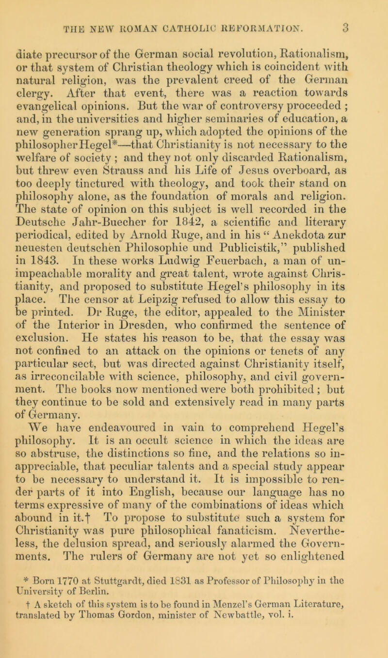 diate precursor of the German social revolution, Rationalism, or that system of Christian theology which is coincident with natural religion, was the prevalent creed of the German clergy. After that event, there was a reaction towards evangelical opinions. But the war of controversy proceeded ; and, in the universities and higher seminaries of education, a new generation sprang up, which adopted the opinions of the philosopher Hegel*—that Christianity is not necessary to the welfare of society ; and they not only discarded Rationalism, but threw even Strauss and his Life of Jesus overboard, as too deeply tinctured with theology, and took their stand on philosophy alone, as the foundation of morals and religion. The state of opinion on this subject is well recorded in the Deutsche Jahr-Buecher for 1842, a scientific and literary periodical, edited by Arnold Ruge, and in his “ Anekdota zur neuesten deutschen Philosophic und Publicistik,” published in 1843. In these works Ludwig Feuerbach, a man of un- impeachable morality and great talent, wrote against Chris- tianity, and proposed to substitute Hegel’s philosophy in its place. The censor at Leipzig refused to allow this essay to be printed. Dr Ruge, the editor, appealed to the Minister of the Interior in Dresden, who confirmed the sentence of exclusion. He states his reason to be, that the essay was not confined to an attack on the opinions or tenets of any particular sect, but was directed against Christianity itself, as irreconcilable with science, philosophy, and civil govern- ment. The books now mentioned were both prohibited ; but they continue to be sold and extensively read in many parts of Germany. We have endeavoured in vain to comprehend Hegel’s philosophy. It is an occult science in which the ideas are so abstruse, the distinctions so fine, and the relations so in- appreciable, that peculiar talents and a special study appear to be necessary to understand it. It is impossible to ren- der parts of it into English, because our language has no terms expressive of many of the combinations of ideas which abound in it. t To propose to substitute' such a system for Christianity was pure philosophical fanaticism. Neverthe- less, the delusion spread, and seriously alarmed the Govern- ments. The rulers of Germany are not yet so enlightened * Born 1770 at Stuttgardt, died 1831 as Professor of Philosophy in the University of Berlin. t A sketch of this system is to be found in Menzel’s German Literature, translated by Thomas Gordon, minister of Newbattle, vol. i.