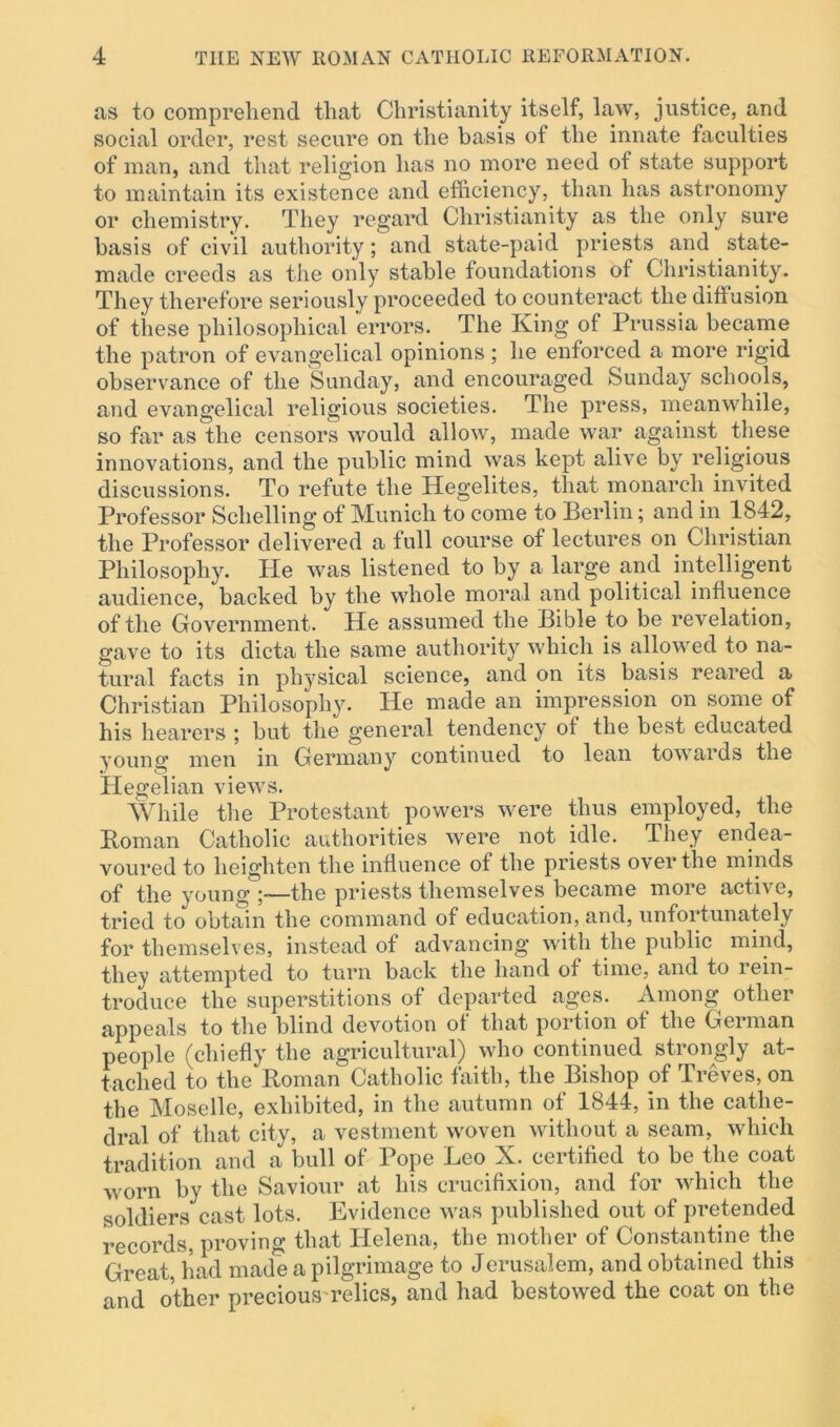 as to comprehend that Christianity itself, law, justice, and social order, rest secure on the basis of the innate faculties of man, and that religion has no more need of state support to maintain its existence and efficiency, than has astronomy or chemistry. They regard Christianity as the only sure basis of civil authority; and state-paid priests and state- made creeds as the only stable foundations of Christianity. They therefore seriously proceeded to counteract the diffusion of these philosophical errors. The King of Prussia became the patron of evangelical opinions ; he enforced a more rigid observance of the Sunday, and encouraged Sunday schools, and evangelical religious societies. The press, meanwhile, so far as the censors would allow, made war against these innovations, and the public mind was kept alive by religious discussions. To refute the Hegelites, that monarch invited Professor Sclielling of Munich to come to Berlin; and in 1842, the Professor delivered a full course of lectures on Christian Philosophy. ITe was listened to by a large and intelligent audience, backed by the whole moral and political influence of the Government. He assumed the Bible to be revelation, gave to its dicta the same authority which is allowed to na- tural facts in physical science, and on its basis reared a Christian Philosophy. He made an impression on some of his hearers ; but the general tendency of the best educated young men in Germany continued to lean towards the Hegelian views. While the Protestant powers were thus employed, the Roman Catholic authorities were not idle. They endea- voured to heighten the influence of the priests over the minds of the young ;—the priests themselves became more active, tried to obtain the command of education, and, unfortunately for themselves, instead of advancing with the public mind, they attempted to turn back the hand of time, and to rein- troduce the superstitions of departed ages. Among otliei appeals to the blind devotion of that portion of the German people (chiefly the agricultural) who continued strongly at- tached to the Roman Catholic faith, the Bishop of Treves, on the Moselle, exhibited, in the autumn of 1844, in the cathe- dral of that city, a vestment woven without a seam, which tradition and a bull of Pope Leo X. certified to be the coat worn by the Saviour at his crucifixion, and for which the soldiers cast lots. Evidence was published out of pretended records, proving that Helena, the mother of Constantine the Great, had made a pilgrimage to Jerusalem, and obtained this and other precious relics, and had bestowed the coat on the