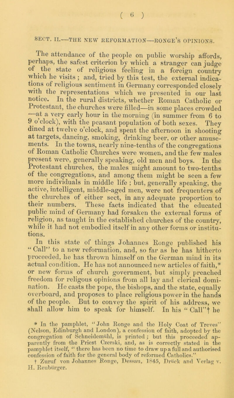 ( 0 ) SECT. II.—THE NEW REFORMATION—RONGE’s OPINIONS. I he attendance of the people on public worship affords, perhaps, the safest criterion by which a stranger can judge of the state of religious feeling in a foreign country which he visits ; and, tried by this test, the external indica- tions of religious sentiment in Germany corresponded closely with the representations which we presented in our last notice. In the rural districts, whether Roman Catholic or Protestant, the churches were filled—in some places crowded at a very early hour in the morning (in summer from 6 to 9 o clock), with the peasant population of both sexes. They dined at twelve o’clock, and spent the afternoon in shooting at targets, dancing, smoking, drinking beer, or other amuse- ments. In the towns, nearly nine-tenths of the congregations of Roman Catholic Churches were women, and the few males present were, generally speaking, old men and boys. In the Protestant churches, the males might amount to two-tenths of the congregations, and among them might be seen a few more individuals in middle life ; but, generally speaking, the active, intelligent, middle-aged men, were not frequenters of the churches of either sect, in any adequate proportion to their numbers. These facts indicated that the educated public mind of Germany had forsaken the external forms of religion, as taught in the established churches of the country, while it had not embodied itself in any other forms or institu- tions. In this state of things Johannes Ronge published his “ Call” to a new reformation, and, so far as he has hitherto proceeded, he has thrown himself on the German mind in its actual condition. He has not announced new articles of faith,* or new forms of church government, but simply preached freedom for religous opinions from all lay and clerical domi- nation. He casts the pope, the bishops, and the state, equally overboard, and proposes to place religious power in the hands of the people. But to convey the spirit of his address, we shall allow him to speak for himself. In his “ Call”! he * In tlie pamphlet, “ John Ronge and the Holy Coat of Treves” (Nelson, Edinburgh and London), a confession of faith, adopted by the congregation of Schneidemuhl, is printed; but this proceeded ap- parently from the Priest Czerski, and, as is correctly stated in the pamphlet itself, “ there has been no time to draw up a full and authorised confession of faith for the general body of reformed Catholics.” t Zuruf von Johannes Ronge, Dessau, 1845, Rriick and Verlag v. H. Reubiirger.