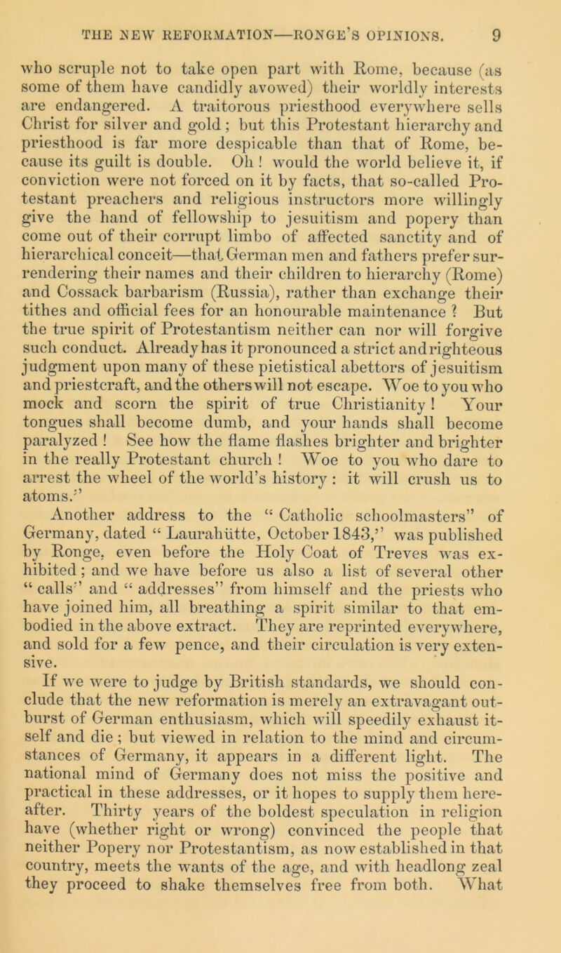 who scruple not to take open part with Rome, because (as some of them have candidly avowed) their worldly interests are endangered. A traitorous priesthood everywhere sells Christ for silver and gold ; but this Protestant hierarchy and priesthood is far more despicable than that of Rome, be- cause its guilt is double. Oh ! would the world believe it, if conviction were not forced on it by facts, that so-called Pro- testant preachers and religious instructors more willingly give the hand of fellowship to jesuitism and popery than come out of their corrupt limbo of affected sanctity and of hierarchical conceit—that German men and fathers prefer sur- rendering their names and their children to hierarchy (Rome) and Cossack barbarism (Russia), rather than exchange their tithes and official fees for an honourable maintenance ? But the true spirit of Protestantism neither can nor will forgive such conduct. Already has it pronounced a strict and righteous judgment upon many of these pietistical abettors of jesuitism and priestcraft, and the others will not escape. Woe to you who mock and scorn the spirit of true Christianity ! Your tongues shall become dumb, and your hands shall become paralyzed ! See how the flame flashes brighter and brighter in the really Protestant church ! Woe to you who dare to arrest the wheel of the world’s history : it will crush us to atoms.5’ Another address to the “ Catholic schoolmasters” of Germany, dated “ Laurahiitte, October 1843,” was published by Ronge, even before the Holy Coat of Treves was ex- hibited ; and we have before us also a list of several other “ calls5’ and “ addresses” from himself and the priests who have joined him, all breathing a spirit similar to that em- bodied in the above extract. They are reprinted everywhere, and sold for a few pence, and their circulation is very exten- sive. If we were to judge by British standards, we should con- clude that the new reformation is merely an extravagant out- burst of German enthusiasm, which will speedily exhaust it- self and die; but viewed in relation to the mind and circum- stances of Germany, it appears in a different light. The national mind of Germany does not miss the positive and practical in these addresses, or it hopes to supply them here- after. Thirty years of the boldest speculation in religion have (whether right or wrong) convinced the people that neither Popery nor Protestantism, as now established in that country, meets the wants of the age, and with headlong zeal they proceed to shake themselves free from both. What