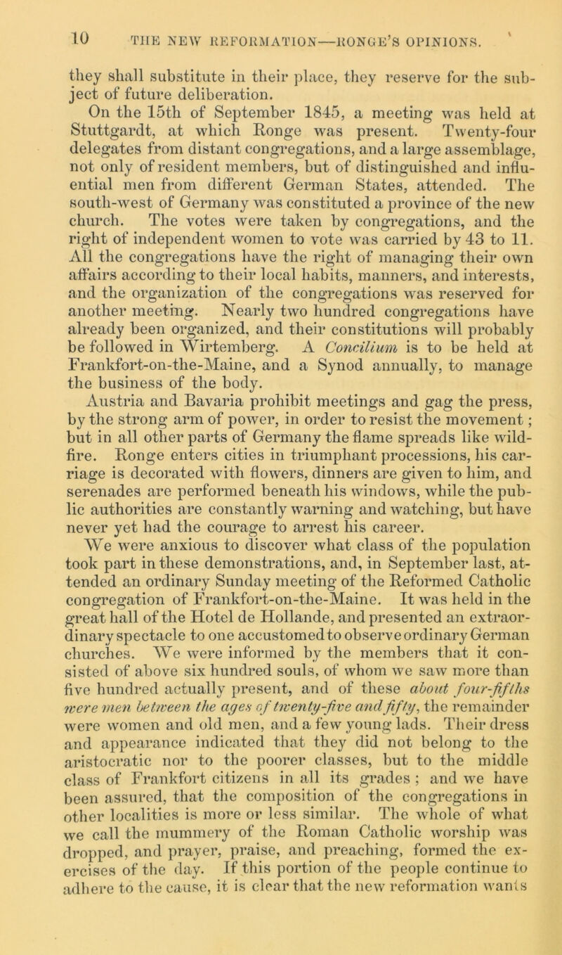 \ they shall substitute in their place, they reserve for the sub- ject of future deliberation. On the 15tli of September 1845, a meeting was held at Stuttgardt, at which Ronge was present. Twenty-four delegates from distant congregations, and a large assemblage, not only of resident members, but of distinguished and influ- ential men from different German States, attended. The south-west of Germany was constituted a province of the new church. The votes were taken by congregations, and the right of independent women to vote was carried by 43 to 11. All the congregations have the right of managing their own affairs according to their local habits, manners, and interests, and the organization of the congregations was reserved for another meeting. Nearly two hundred congregations have already been organized, and their constitutions will probably be followed in Wirtemberg. A Concilium is to be held at Frankfort-on-the-Maine, and a Synod annually, to manage the business of the body. Austria and Bavaria prohibit meetings and gag the press, by the strong arm of power, in order to resist the movement; but in all other parts of Germany the flame spreads like wild- fire. Ronge enters cities in triumphant processions, his car- riage is decorated with flowers, dinners are given to him, and serenades are performed beneath his windows, while the pub- lic authorities are constantly warning and watching, but have never yet had the courage to arrest his career. We were anxious to discover what class of the population took part in these demonstrations, and, in September last, at- tended an ordinary Sunday meeting of the Reformed Catholic congregation of Frankfort-on-the-Maine. It was held in the great hall of the Hotel de Ilollande, and presented an extraor- dinary spectacle to one accustomed to observe ordinary German churches. We were informed by the members that it con- sisted of above six hundred souls, of whom we saw more than five hundred actually present, and of these about four-fifths were men between the ages of twenty-five and fifty, the remainder were women and old men, and a few young lads. Their dress and appearance indicated that they did not belong to the aristocratic nor to the poorer classes, but to the middle class of Frankfort citizens in all its grades ; and we have been assured, that the composition of the congregations in other localities is more or less similar. The whole of what we call the mummery of the Roman Catholic worship was dropped, and prayer, praise, and preaching, formed the ex- ercises of the day. If this portion of the people continue to adhere to the cause, it is clear that the new reformation wants