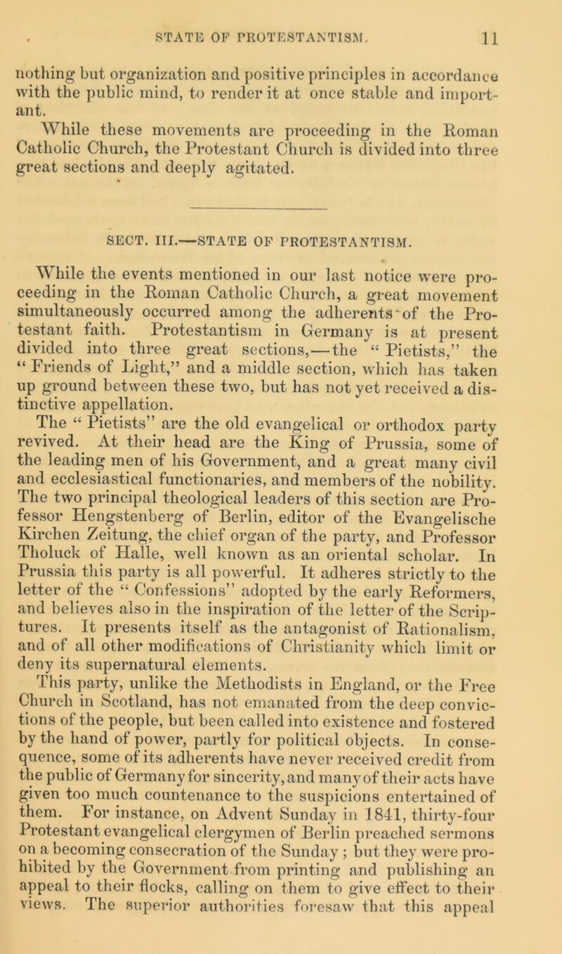 nothing but organization and positive principles in accordance with the public mind, to render it at once stable and import- ant. While these movements are proceeding in the Roman Catholic Church, the Protestant Church is divided into three great sections and deeply agitated. SECT. III.—STATE OF PROTESTANTISM. While the events mentioned in our last notice were pro- ceeding in the Roman Catholic Church, a great movement simultaneously occurred among the adherents ^of the Pro- testant faith. Protestantism in Germany is at present divided into three great sections, — the “ Pietists,” the “ Friends of Light,” and a middle section, which has taken up ground between these two, but has not yet received a dis- tinctive appellation. The “ Pietists” are the old evangelical or orthodox party revived. At their head are the King of Prussia, some of the leading men of his Government, and a great many civil and ecclesiastical functionaries, and members of the nobility. The two principal theological leaders of this section are Pro- fessor Hengstenberg of Berlin, editor of the Evangelische Kirchen Zeitung, the chief organ of the party, and Professor Tholuck of Halle, well known as an oriental scholar. In Prussia this party is all powerful. It adheres strictly to the letter of the “ Confessions” adopted by the early Reformers, and believes also in the inspiration of the letter of the Scrip- tures. It presents itself as the antagonist of Rationalism, and of all other modifications of Christianity which limit or deny its supernatural elements. This party, unlike the Methodists in England, or the Free Church in Scotland, has not emanated from the deep convic- tions of the people, but been called into existence and fostered by the hand of power, partly for political objects. In conse- quence, some of its adherents have never received credit from the public of Germany for sincerity, and many of their acts have given too much countenance to the suspicions entertained of them. For instance, on Advent Sunday in 1841, thirty-four Protestant evangelical clergymen of Berlin preached sermons on a becoming consecration of the Sunday ; but they were pro- hibited by the Government from printing and publishing an appeal to their flocks, calling on them to give effect to their views. The superior authorities foresaw that this appeal