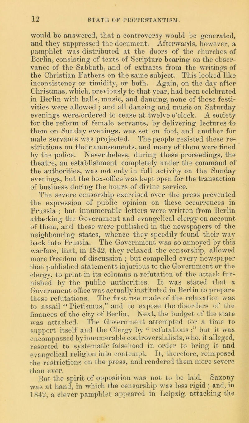 would be answered, that a controversy would be generated, and they suppressed the document. Afterwards, however, a pamphlet was distributed at the doors of the churches of Berlin, consisting of texts of Scripture bearing on the obser- vance of the Sabbath, and of extracts from the writings of the Christian Fathers on the same subject. This looked like inconsistency or timidity, or both. Again, on the day after Christmas, which, previously to that year, had been celebrated in Berlin with balls, music, and dancing, none of those festi- vities were allowed ; and all dancing and music on Saturday evenings were-ordered to cease at twelve o’clock. A society for the reform of female servants, by delivering lectures to them on Sunday evenings, was set on foot, and another for male servants was projected. The people resisted these re- strictions on their amusements, and many of them were fined by the police. Nevertheless, during these proceedings, the theatre, an establishment completely under the command of the authorities, was not only in full activity on the Sunday evenings, but the box-office was kept open for the transaction of business during the hours of divine service. The severe censorship exercised over the press prevented the expression of public opinion on these occurrences in Prussia ; but innumerable letters were written from Berlin attacking the Government and evangelical clergy on account of them, and these were published in the newspapers of the neighbouring states, whence they speedily found their way back into Prussia. The Government was so annoyed by this warfare, that, in 1842, they relaxed the censorship, allowed more freedom of discussion ; but compelled every newspaper that published statements injurious to the Government or the clergy, to print in its columns a refutation of the attack fur- nished by the public authorities. It was stated that a Government office was actually instituted in Berlin to prepare these refutations. The first use made of the relaxation was to assail “ Pietismus,” and to expose the disorders of the finances of the city of Berlin. Next, the budget of the state was attacked. The Government attempted for a time to support itself and the Clergy by “ refutations but it was encompassed by innumerable controversialists, who, it alleged, resorted to systematic falsehood in order to bring it and evangelical religion into contempt. It, therefore, reimposed the restrictions on the press, and rendered them more severe than ever. But the spirit of opposition was not to be laid. Saxony was at hand, in which the censorship was less rigid ; and, in 1842, a clever pamphlet appeared in Leipzig, attacking the