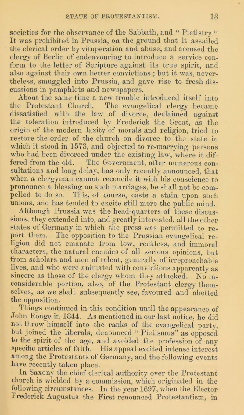 societies for the observance of the Sabbath, and “ Pietistry.” It was prohibited in Prussia, on the ground that it assailed the clerical order by vituperation and abuse, and accused the clergy of Berlin of endeavouring to introduce a service con- form to the letter of Scripture against its true spirit, and also against their own better convictions ; but it was, never- theless, smuggled into Prussia, and gave rise to fresh dis- cussions in pamphlets and newspapers. About the same time a new trouble introduced itself into the Protestant Church. The evangelical clergy became dissatisfied with the law of divorce, declaimed against the toleration introduced by Frederick the Great, as the origin of the modern laxity of morals and religion, tried to restore the order of the church on divorce to the state in which it stood in 1573, and objected to re-marrying persons who had been divorced under the existing law, where it dif- fered from the old. The Government, after numerous con- sultations and long delay, has only recently announced, that when a clergyman cannot reconcile it with his conscience to pronounce a blessing on such marriages, he shall not be com- pelled to do so. This, of course, casts a stain upon such unions, and has tended to excite still more the public mind. Although Prussia was the head-quarters of these discus- sions, they extended into, and greatly interested, all the other states of Germany in which the press was permitted to re- port them. The opposition to the Prussian evangelical re- ligion did not emanate from low, reckless, and immoral characters, the natural enemies of all serious opinions, but from scholars and men of talent, generally of irreproachable lives, and who were animated with convictions apparently as sincere as those of the clergy whom they attacked. No in- considerable portion, also, of the Protestant clergy them- selves, as we shall subsequently see, favoured and abetted the opposition. Things continued in this condition until the appearance of John Ronge in 1844. As mentioned in our last notice, he did not throw himself into the ranks of the evangelical party, but joined the liberals, denounced “ Pietismus” as opposed to the spirit of the age, and avoided the profession of any specific articles of faith. His appeal excited intense interest among the Protestants of Germany, and the following events have recently taken place. In Saxony the chief clerical authority over the Protestant church is wielded by a commission, which originated in the following circumstances. In the year 1697, when the Elector Frederick Augustus the First renounced Protestantism, in