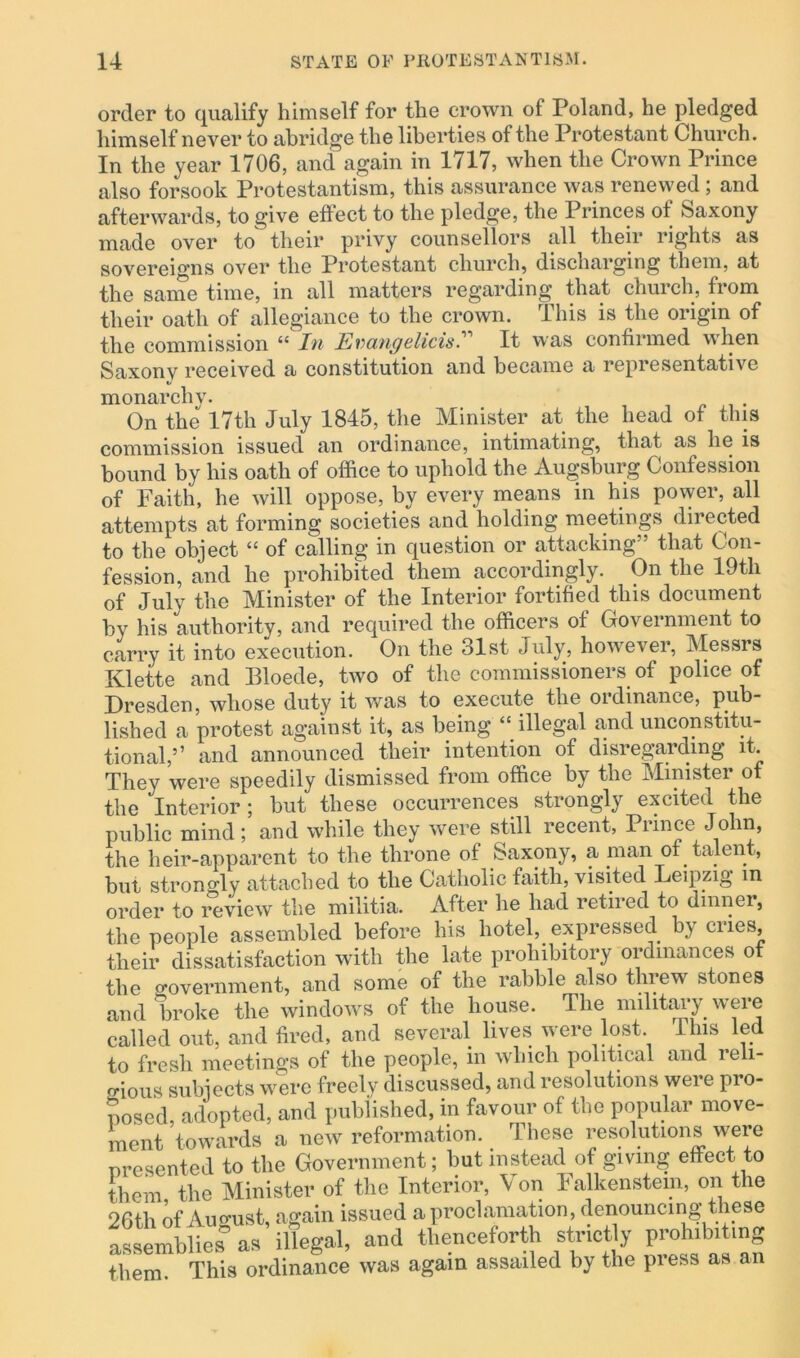 order to qualify himself for the crown of Poland, he pledged himself never to abridge the liberties of the Protestant Church. In the year 1706, and again in 1717, when the Crown Prince also forsook Protestantism, this assurance was renevved ; and afterwards, to give effect to the pledge, the Princes of Saxony made over to their privy counsellors all their rights as sovereigns over the Protestant church, discharging them, at the same time, in all matters regarding that church, from their oath of allegiance to the crown. This is the origin of the commission “ In Evangelitist It was confirmed when Saxonv received a constitution and became a representative monarchv. On the 17th July 1845, the Minister at the head of this commission issued an ordinance, intimating, that as lie is bound by his oath of office to uphold the Augsburg Confession of Faith, he will oppose, by every means in his power, all attempts at forming societies and holding meetings directed to the object “ of calling in question or attacking” that Con- fession, and he prohibited them accordingly. On the 19th of July the Minister of the Interior fortified this document by his authority, and required the officers of Government to carry it into execution. On the 31st July, however, Messrs Klette and Bloede, two of the commissioners of police of Dresden, whose duty it was to execute the ordinance, pub- lished a protest against it, as being “ illegal and unconstitu- tional,’ ’ and announced their intention of disregarding it. They were speedily dismissed from office by the Minister of the Interior; but these occurrences strongly excited the public mind; and while they were still recent, Prince John, the heir-apparent to the throne of Saxony, a man of talent, but strongly attached to the Catholic faith, visited Leipzig in order to review the militia. After he had retired to dinner, the people assembled before his hotel, expressed by cues, their dissatisfaction with the late prohibitory ordinances of the government, and some of the rabble also tlnew stones and broke the windows of the house. The military were called out, and fired, and several lives were lost, this led to fresh meetings of the people, in which political and reli- gious subjects were freelv discussed, and resolutions were pro- posed adopted, and published, in favour of the popular move- ment ’towards a new reformation. These resolutions were presented to the Government; but instead of giving effect to them the Minister of the Interior, Von Falkenstem, on the 26tli of August, again issued a proclamation, denouncing these assemblies’as illegal, and thenceforth strictly prohibiting them. This ordinance was again assailed by the press as an