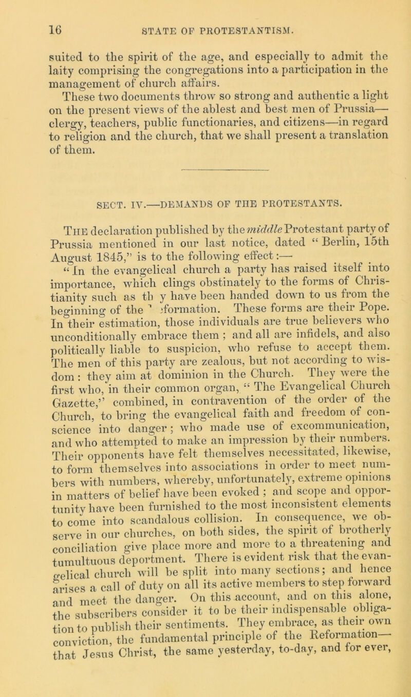 suited to the spirit of the age, and especially to admit the laity comprising the congregations into a participation in the management of church affairs. These two documents throw so strong and authentic a light on the present views of the ablest and best men of Prussia— clergy, teachers, public functionaries, and citizens—in regard to religion and the church, that we shall present a translation of them. SECT. IV.—DEMANDS OF THE FROTESTANTS. The declaration published by the middle Protestant party of Prussia mentioned in our last notice, dated “ Berlin, 15th August 1845,” is to the following effect:—- “ In the evangelical church a party has raised itself into importance, which clings obstinately to the forms of Chris- tianity such as tli y have been handed down to us from the beginning of the 1 ^formation. These forms are their Pope. Intheir estimation, those individuals are true believers who unconditionally embrace them ; and all are infidels, and also politically liable to suspicion, who refuse to accept them. The men of this party are zealous, but not according to wis- dom : they aim at dominion in the Church. They were the first who, in their common organ, “ The Evangelical Church Gazette,” combined, in contravention of the order of the Church, to bring the evangelical faith and freedom of con- science into danger; who made use of excommunication, and who attempted to make an impression by their numbers. Their opponents have felt themselves necessitated, likewise, to form themselves into associations in order to meet num- bers with numbers, whereby, unfortunately, extreme opinions in matters of belief have been evoked ; and scope and oppor- tunitv have been furnished to the most inconsistent elements to come into scandalous collision. In consequence, we ob- serve in our churches, on both sides, the spirit of brotherly conciliation give place more and more to a threatening and tumultuous deportment. There is evident risk that the evan- gelical church will be split into many sections; and lienee arises a call of duty on all its active members to step forward d meet the danger. On this account, and on this alone, the subscribers consider it to be their indispensable obliga- tion to publish their sentiments. They embrace, as their own conviction, the fundamental principle of the Reformation— that Jesus Christ, the same yesterday, to-day, and for ever,