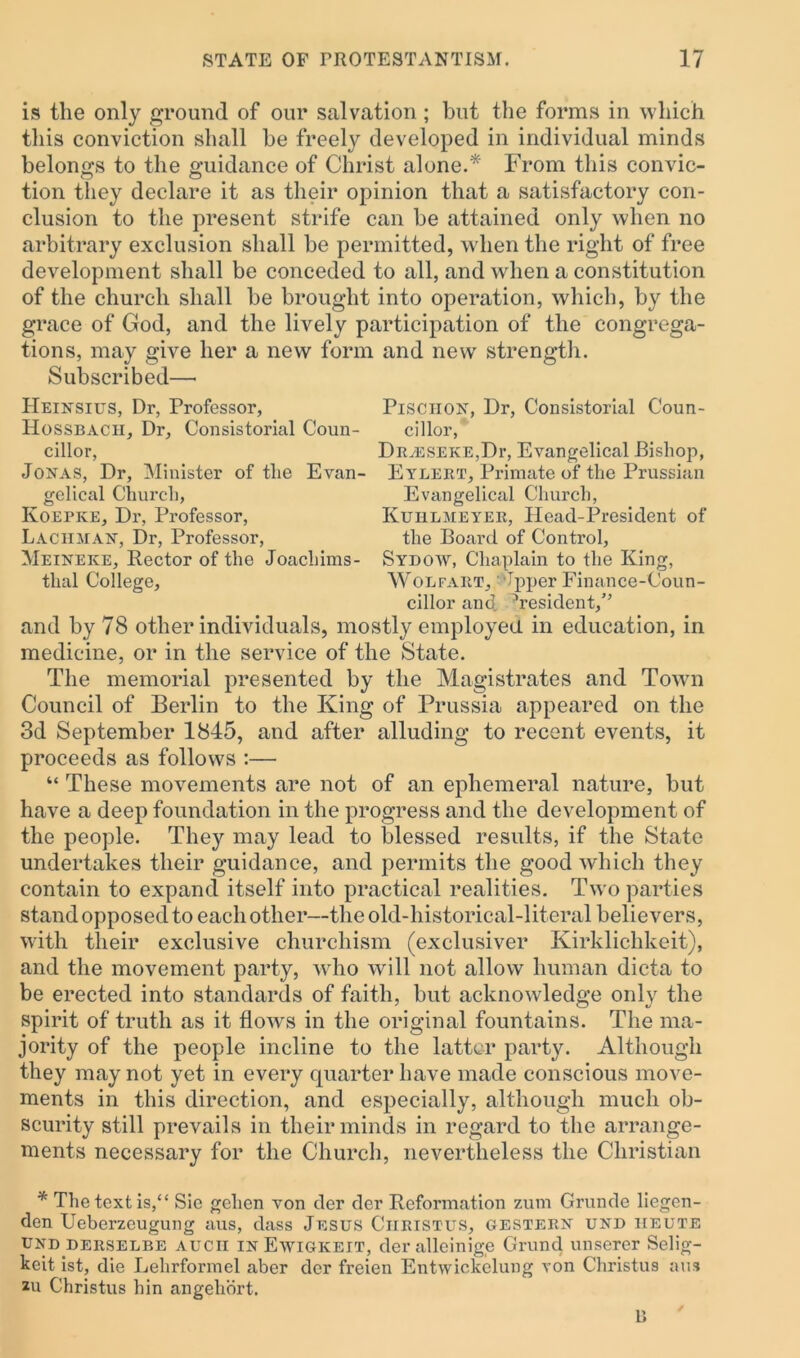 is the only ground of our salvation ; but the forms in which this conviction shall be freely developed in individual minds belongs to the guidance of Christ alone.* From this convic- tion they declare it as their opinion that a satisfactory con- clusion to the present strife can be attained only when no arbitrary exclusion shall be permitted, when the right of free development shall be conceded to all, and when a constitution of the church shall be brought into operation, which, by the grace of God, and the lively participation of the congrega- tions, may give her a new form and new strength. Subscribed—• IIeinsius, Dr, Professor, Pisciiox, Dr, Consistorial Coun- Hossbacii, Dr, Consistorial Coun- cillor, cillor, Drveseke,Di’, Evangelical .Bishop, Jonas, Dr, Minister of the Evan- Eylert, Primate of the Prussian gelical Church, Evangelical Church, Koepke, Dr, Professor, Kuhlmeyer, Head-President of Laciiman, Dr, Professor, the Board of Control, Meineke, Rector of the Joachims- Sydow, Chaplain to the King, tlial College, Wonfaiit, Jpper Finance-Coun- cillor and. ^resident,” and by 78 other individuals, mostly employed in education, in medicine, or in the service of the State. The memorial presented by the Magistrates and Town Council of Berlin to the King of Prussia appeared on the 3d September 1845, and after alluding to recent events, it proceeds as follows :— “ These movements are not of an ephemeral nature, but have a deep foundation in the progress and the development of the people. They may lead to blessed results, if the State undertakes their guidance, and permits the good which they contain to expand itself into practical realities. Two parties stand opposed to each other—the old-historical-literal believers, with their exclusive churchism (exclusiver Kirklichkeit), and the movement party, who will not allow human dicta to be erected into standards of faith, but acknowledge only the spirit of truth as it flows in the original fountains. The ma- jority of the people incline to the latter party. Although they may not yet in every quarter have made conscious move- ments in this direction, and especially, although much ob- scurity still prevails in their minds in regard to the arrange- ments necessary for the Church, nevertheless the Christian * The text is,“ Sic gehen von der der Reformation zum Grunde liegen- den Ueberzeugung aus, dass Jesus Ciiristus, gestern und iieute und.derselbe aucii inEwigkeit, der alleinige Grand unserer Selig- keit ist, die Lehrformel aber der freien Entvviekclung von Christus aus zu Christus hin angehort. D '