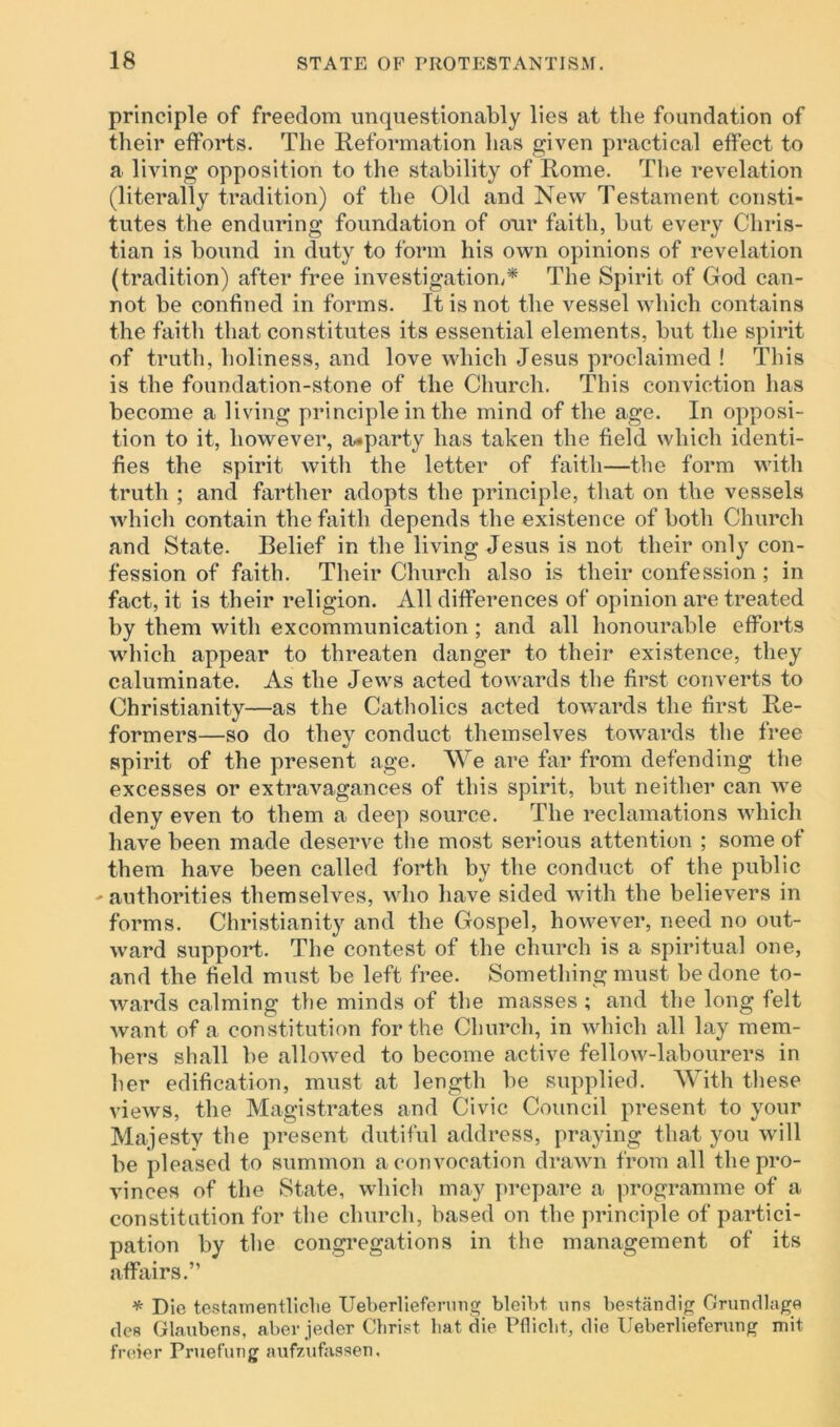 principle of freedom unquestionably lies at the foundation of their efforts. The Reformation has given practical effect to a living opposition to the stability of Rome. The revelation (literally tradition) of the Old and New Testament consti- tutes the enduring foundation of our faith, but every Chris- tian is bound in duty to form his own opinions of revelation (tradition) after free investigation,* The Spirit of God can- not be confined in forms. It is not the vessel which contains the faith that constitutes its essential elements, but the spirit of truth, holiness, and love which Jesus proclaimed ! This is the foundation-stone of the Church. This conviction has become a living principle in the mind of the age. In opposi- tion to it, however, a«party has taken the field which identi- fies the spirit with the letter of faith—the form with truth ; and farther adopts the principle, that on the vessels which contain the faith depends the existence of both Church and State. Belief in the living Jesus is not their only con- fession of faith. Their Church also is their confession ; in fact, it is their religion. All differences of opinion are treated by them with excommunication ; and all honourable efforts which appear to threaten danger to their existence, they caluminate. As the Jews acted towards the first converts to Christianity—as the Catholics acted towards the first Re- formers—so do they conduct themselves towards the free spirit of the present age. We are far from defending the excesses or extravagances of this spirit, but neither can we deny even to them a deep source. The reclamations which have been made deserve the most serious attention ; some of them have been called forth by the conduct of the public -authorities themselves, who have sided with the believers in forms. Christianity and the Gospel, however, need no out- ward support. The contest of the church is a spiritual one, and the field must be left free. Something must be done to- wards calming the minds of the masses ; and the long felt want of a constitution for the Church, in which all lay mem- bers shall be allowed to become active fellow-labourers in her edification, must at length be supplied. With these views, the Magistrates and Civic Council present to your Majesty the present dutiful address, praying that you will be pleased to summon a convocation drawn from all the pro- vinces of the State, which may prepare a programme of a constitution for the church, based on the principle of partici- pation by the congregations in the management of its affairs.” * Die testamentliche Ueberliefenmg bleibt. uns bestandig Grundlage dcs Glaubens, aber jeder Christ hat die Pfliclit, die Ueberlieferung mit freier Pruefung aufzufassen,