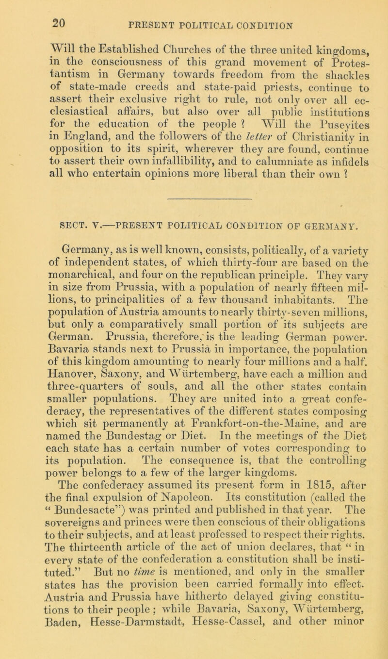 Will the Established Churches of the three united kingdoms, in the consciousness of this grand movement of Protes- tantism in Germany towards freedom from the shackles of state-made creeds and state-paid priests, continue to assert their exclusive right to rule, not only over all ec- clesiastical affairs, but also over all public institutions for the education of the people \ Will the Puseyites in England, and the followers of the letter of Christianity in opposition to its spirit, wherever they are found, continue to assert their own infallibility, and to calumniate as infidels all who entertain opinions more liberal than their own \ SECT. V.—PRESENT POLITICAL CONDITION OF GERMANY. Germany, as is well known, consists, politically, of a variety of independent states, of which thirty-four are based on the monarchical, and four on the republican principle. They vary in size from Prussia, with a population of nearly fifteen mil- lions, to principalities of a few thousand inhabitants. The population of Austria amounts to nearly thirty-seven millions, but only a comparatively small portion of its subjects are German. Prussia, therefore,'is the leading German power. Bavaria stands next to Prussia in importance, the population of this kingdom amounting to nearly four millions and a half. Hanover, Saxony, and Wiirtemberg, have each a million and three-quarters of souls, and all the other states contain smaller populations. They are united into a great confe- deracy, the representatives of the different states composing which sit permanently at Frankfort-on-the-Maine, and are named the Bundestag or Diet. In the meetings of the Diet each state has a certain number of votes corresponding to its population. The consequence is, that the controlling power belongs to a few of the larger kingdoms. The confederacy assumed its present form in 1815, after the final expulsion of Napoleon. Its constitution (called the “ Bundesacte”) was printed and published in that year. The sovereigns and princes were then conscious of their obligations to their subjects, and at least professed to respect their rights. The thirteenth article of the act of union declares, that “ in every state of the confederation a constitution shall be insti- tuted.” But no time is mentioned, and only in the smaller states has the provision been carried formally into effect. Austria and Prussia have hitherto delayed giving constitu- tions to their people ; while Bavaria, Saxony, Wiirtemberg, Baden, Hesse-Darmstadt, Hesse-Cassel, and other minor