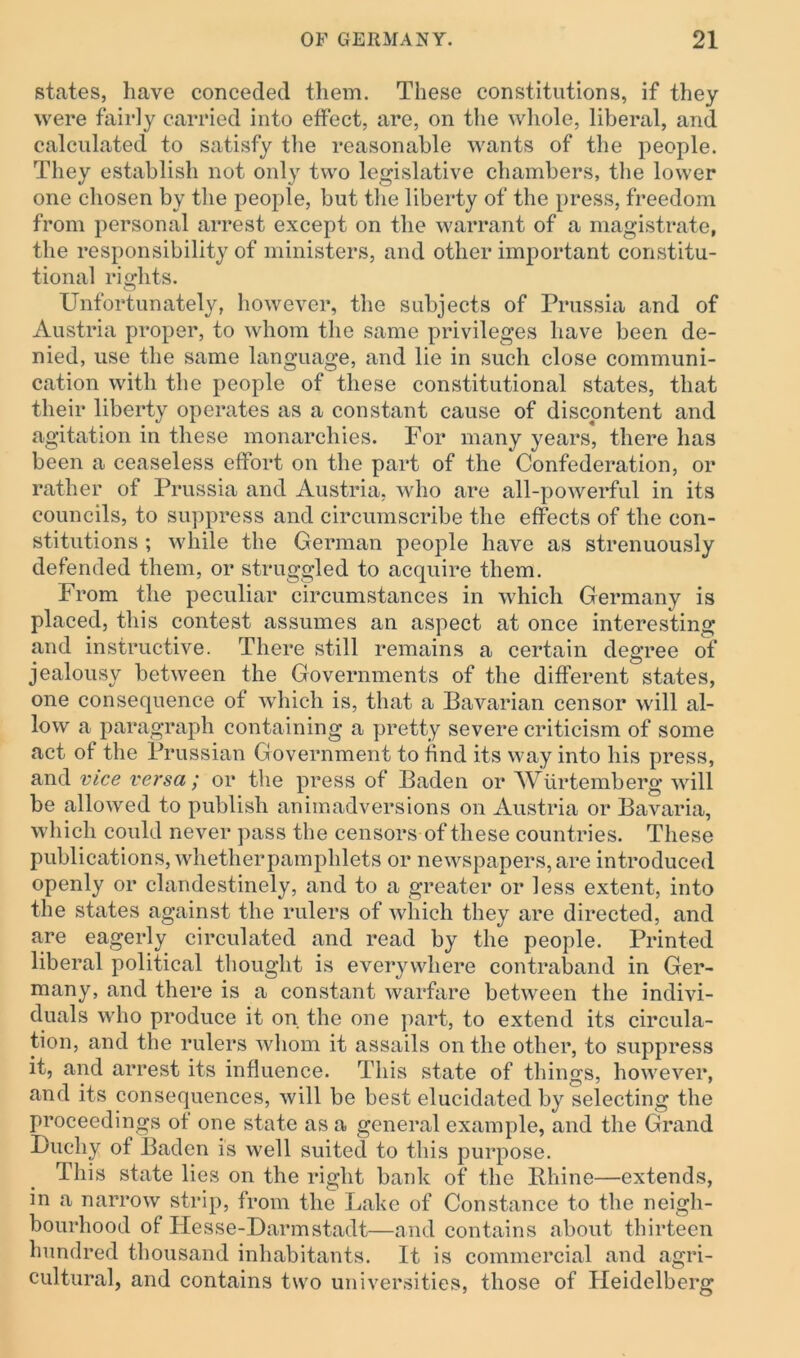 states, have conceded them. These constitutions, if they were fairly carried into effect, are, on the whole, liberal, and calculated to satisfy the reasonable wants of the people. They establish not only two legislative chambers, the lower one chosen by the people, but the liberty of the press, freedom from personal arrest except on the warrant of a magistrate, the responsibility of ministers, and other important constitu- tional rights. Unfortunately, however, the subjects of Prussia and of Austria proper, to whom the same privileges have been de- nied, use the same language, and lie in such close communi- cation with the people of these constitutional states, that their liberty operates as a constant cause of discontent and agitation in these monarchies. For many years, there has been a ceaseless effort on the part of the Confederation, or rather of Prussia and Austria, who are all-powerful in its councils, to suppress and circumscribe the effects of the con- stitutions ; while the German people have as strenuously defended them, or struggled to acquire them. From the peculiar circumstances in which Germany is placed, this contest assumes an aspect at once interesting and instructive. There still remains a certain degree of jealousy between the Governments of the different states, one consequence of which is, that a Bavarian censor will al- low a paragraph containing a pretty severe criticism of some act of the Prussian Government to find its way into his press, and vice versa; or the press of Baden or Wiirtemberg will be allowed to publish animadversions on Austria or Bavaria, which could never pass the censors of these countries. These publications, whether pamphlets or newspapers, are introduced openly or clandestinely, and to a greater or less extent, into the states against the rulers of which they are directed, and are eagerly circulated and read by the people. Printed liberal political thought is everywhere contraband in Ger- many, and there is a constant warfare between the indivi- duals who produce it on the one part, to extend its circula- tion, and the rulers whom it assails on the other, to suppress it, and arrest its influence. This state of things, however, and its consequences, will be best elucidated by selecting the proceedings of one state as a general example, and the Grand Duchy of Baden is well suited to this purpose. This state lies on the right bank of the Rhine—extends, in a narrow strip, from the Lake of Constance to the neigh- bourhood of Hesse-Darmstadt—and contains about thirteen hundred thousand inhabitants. It is commercial and agri- cultural, and contains two universities, those of Heidelberg