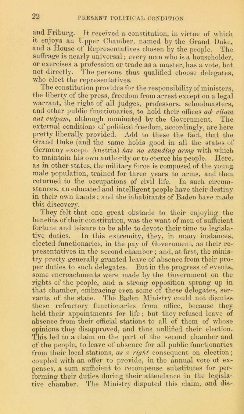and Friburg. It received a constitution, in virtue of which it enjoys an Upper Chamber, named by the Grand Duke, and a House of Representatives chosen by the people. The suffrage is nearly universal; every man who is a householder, or exercises a profession or trade as a master, has a vote, but not directly. The persons thus qualified choose delegates, who elect the representatives. The constitution provides for the responsibility of ministers, the liberty of the press, freedom from arrest except on a legal warrant, the right of all judges, professors, schoolmasters, and other public functionaries, to hold their offices ad vitam aut culpam, although nominated by the Government. The external conditions of political freedom, accordingly, are here pretty liberally provided. Add to these the fact, that the Grand Duke (and the same holds good in all the states of Germany except Austria) has no standing army with which to maintain his own authority or to coerce his people. Here, as in other states, the military force is composed of the young male population, trained for three years to arms, and then returned to the occupations of civil life. In such circum- stances, an educated and intelligent people have their destiny in their own hands ; and the inhabitants of Baden have made this discovery. They felt that one great obstacle to their enjoying the benefits of their constitution, was the want of men of sufficient fortune and leisure to be able to devote their time to legisla- tive duties. In this extremity, they, in many instances, elected functionaries, in the pay of Government, as their re- presentatives in the second chamber ; and, at first, the minis- try pretty generally granted leave of absence from their pro- per duties to such delegates. But in the progress of events, some encroachments were made by the Government on the rights of the people, and a strong opposition sprang up in that chamber, embracing even some of these delegates, ser- vants of the state. The Baden Ministry could not dismiss these refractory functionaries from office, because they held their appointments for life ; but they refused leave of absence from their official stations to all of them of whose opinions they disapproved, and thus nullified their election. This led to a claim on the part of the second chamber and of the people, to leave of absence for all public functionaries from their local stations, as a right consequent on election; coupled with an offer to provide, in the annual vote of ex- penses, a sum sufficient to recompense substitutes for per- forming- their duties during their attendance in the legisla- tive chamber. The Ministry disputed this claim, and dis-