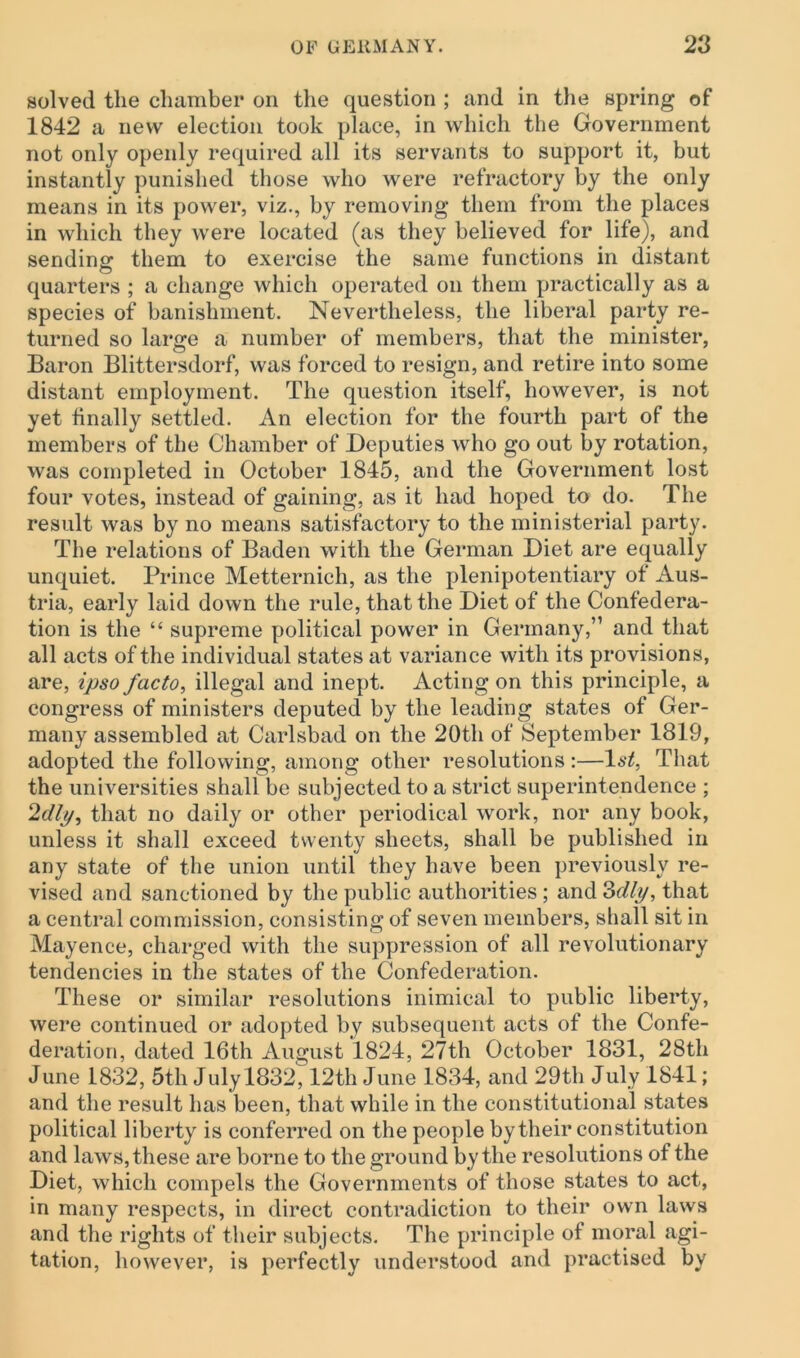 solved the chamber on the question ; and in the spring of 1842 a new election took place, in which the Government not only openly required all its servants to support it, but instantly punished those who were refractory by the only means in its power, viz., by removing them from the places in which they were located (as they believed for life), and sending them to exercise the same functions in distant quarters ; a change which operated on them practically as a species of banishment. Nevertheless, the liberal party re- turned so large a number of members, that the minister, Baron Blittersdorf, was forced to resign, and retire into some distant employment. The question itself, however, is not yet finally settled. An election for the fourth part of the members of the Chamber of Deputies who go out by rotation, was completed in October 1845, and the Government lost four votes, instead of gaining, as it had hoped to do. The result was by no means satisfactory to the ministerial party. The relations of Baden with the German Diet are equally unquiet. Prince Metternich, as the plenipotentiary of Aus- tria, early laid down the rule, that the Diet of the Confedera- tion is the “ supreme political power in Germany,” and that all acts of the individual states at variance with its provisions, are, ipso facto, illegal and inept. Acting on this principle, a congress of ministers deputed by the leading states of Ger- many assembled at Carlsbad on the 20th of September 1819, adopted the following, among other resolutions :—l*^, That the universities shall be subjected to a strict superintendence ; 2dip, that no daily or other periodical work, nor any book, unless it shall exceed twenty sheets, shall be published in any state of the union until they have been previously re- vised and sanctioned by the public authorities ; and 3dly, that a central commission, consisting of seven members, shall sit in Mayence, charged with the suppression of all revolutionary tendencies in the states of the Confederation. These or similar resolutions inimical to public liberty, were continued or adopted by subsequent acts of the Confe- deration, dated 16th August 1824, 27th October 1831, 28th June 1832, 5th July 1832,12th June 1834, and 29th July 1841; and the result has been, that while in the constitutional states political liberty is conferred on the people by their constitution and laws, these are borne to the ground by the resolutions of the Diet, which compels the Governments of those states to act, in many respects, in direct contradiction to their own laws and the rights of their subjects. The principle of moral agi- tation, however, is perfectly understood and practised by