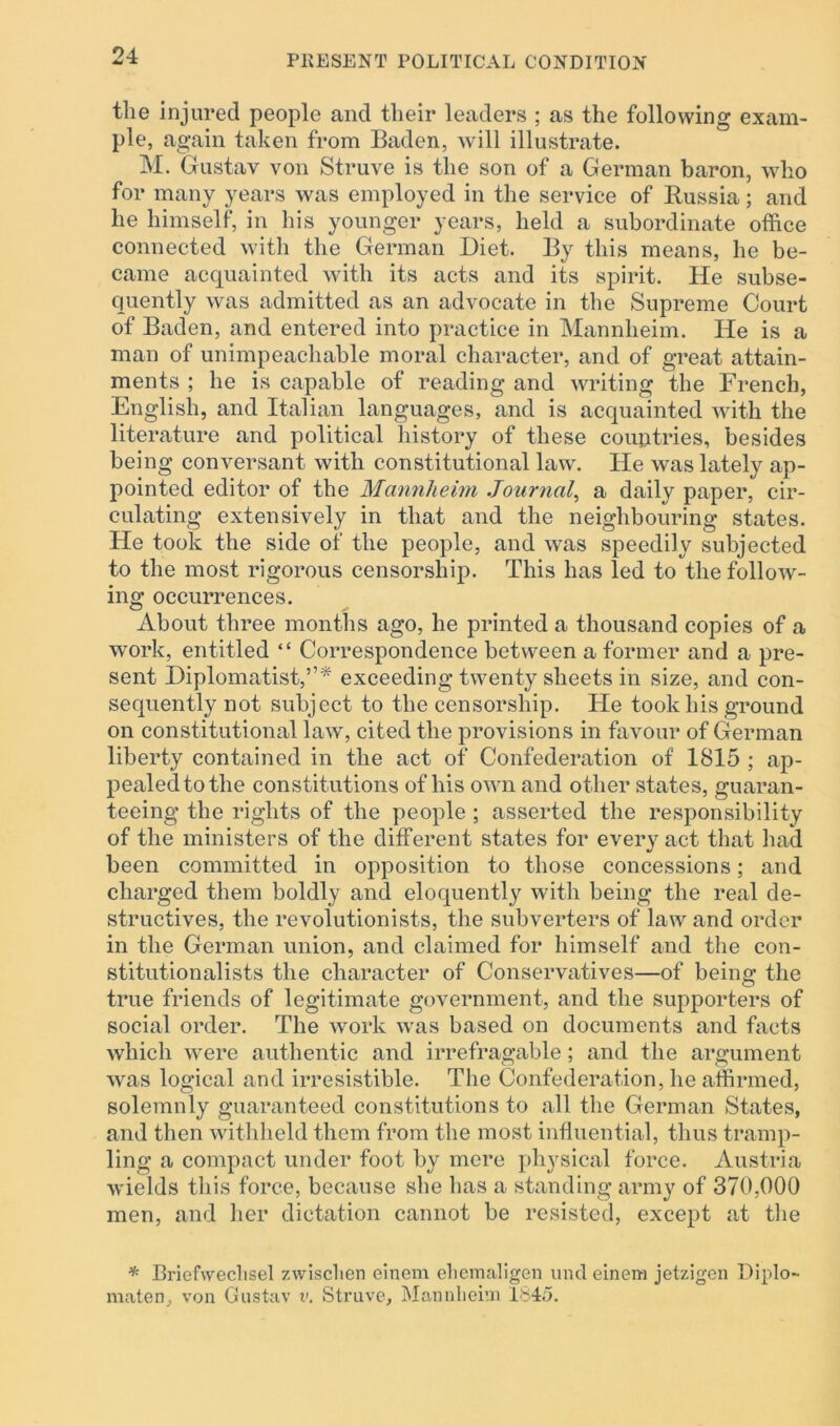 the injured people and their leaders ; as the following exam- ple, again taken from Baden, will illustrate. M. Gustav von Struve is the son of a German baron, who for many years was employed in the service of Russia; and he himself, in his younger years, held a subordinate office connected with the German Diet. By this means, he be- came acquainted with its acts and its spirit. He subse- quently was admitted as an advocate in the Supreme Court of Baden, and entered into practice in Mannheim. He is a man of unimpeachable moral character, and of great attain- ments ; he is capable of reading and writing the French, English, and Italian languages, and is acquainted with the literature and political history of these countries, besides being conversant with constitutional law. He was lately ap- pointed editor of the Mannheim Journal, a daily paper, cir- culating extensively in that and the neighbouring states. He took the side of the people, and was speedily subjected to the most rigorous censorship. This has led to the follow- ing occurrences. About three months ago, he printed a thousand copies of a work, entitled “ Correspondence between a former and a pre- sent Diplomatist,”* exceeding twenty sheets in size, and con- sequently not subject to the censorship. He took his ground on constitutional law, cited the provisions in favour of German liberty contained in the act of Confederation of 1815 ; ap- pealed to the constitutions of his own and other states, guaran- teeing the rights of the people ; asserted the responsibility of the ministers of the different states for every act that had been committed in opposition to those concessions; and charged them boldly and eloquently with being the real de- structives, the revolutionists, the subverters of law and order in the German union, and claimed for himself and the con- stitutionalists the character of Conservatives—of being the true friends of legitimate government, and the supporters of social order. The work was based on documents and facts which were authentic and irrefragable; and the argument was logical and irresistible. The Confederation, he affirmed, solemnly guaranteed constitutions to all the German States, and then withheld them from the most influential, thus tramp- ling a compact under foot by mere physical force. Austria wields this force, because she has a standing army of 370,000 men, and her dictation cannot be resisted, except at the * Briefweclisel zwischen cincm elicmaligen unci einem jetzigen Diplo- maten, von Gustav v. Struve, Mannheim 1845.