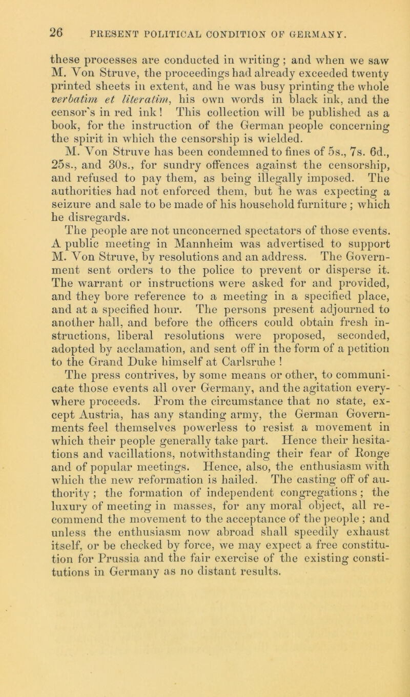 these processes are conducted in writing ; and when we saw M. Yon Struve, the proceedings had already exceeded twenty printed sheets in extent, and he was busy printing the whole verbatim et literatim, his own words in black ink, and the censor's in red ink! This collection will be published as a book, for the instruction of the German people concerning the spirit in which the censorship is wielded. M. Yon Struve has been condemned to fines of 5s., 7s. 6d., 25s., and 30s., for sundry offences against the censorship, and refused to pay them, as being illegally imposed. The authorities had not enforced them, but he was expecting a seizure and sale to be made of his household furniture ; which he disregards. The people are not unconcerned spectators of those events. A public meeting in Mannheim was advertised to support M. Yon Struve, by resolutions and an address. The Govern- ment sent orders to the police to prevent or disperse it. The warrant or instructions were asked for and provided, and they bore reference to a meeting in a specified place, and at a specified hour. The persons present adjourned to another hall, and before the officers could obtain fresh in- structions, liberal resolutions were proposed, seconded, adopted by acclamation, and sent off in the form of a petition to the Grand Duke himself at Carlsruhe ! The press contrives, by some means or other, to communi- cate those events all over Germany, and the agitation every- where proceeds. From the circumstance that no state, ex- cept Austria, has any standing army, the German Govern- ments feel themselves powerless to resist a movement in which their people generally take part. Hence their hesita- tions and vacillations, notwithstanding their fear of Ronge and of popular meetings. Hence, also, the enthusiasm with which the new reformation is hailed. The casting off of au- thority ; the formation of independent congregations; the luxury of meeting in masses, for any moral object, all re- commend the movement to the acceptance of the people ; and unless the enthusiasm now abroad shall speedily exhaust itself, or be checked by force, we may expect a free constitu- tion for Prussia and the fair exercise of the existing consti- tutions in Germany as no distant results.