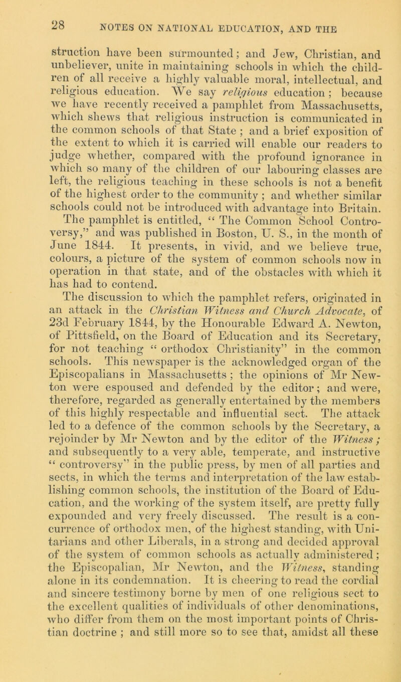 struction have been surmounted; and Jew, Christian, and unbeliever, unite in maintaining schools in which the child- ren of all receive a highly valuable moral, intellectual, and religious education. We say religious education; because we have recently received a pamphlet from Massachusetts, which shews that religious instruction is communicated in the common schools of that State ; and a brief exposition of the extent to which it is carried will enable our readers to judge whether, compared with the profound ignorance in which so many of the children of our labouring classes are left, the religious teaching in these schools is not a benefit of the highest order to the community ; and whether similar schools could not be introduced with advantage into Britain. The pamphlet is entitled, “ The Common School Contro- versy,” and was published in Boston, U. S., in the month of June 1844. It presents, in vivid, and we believe true, colours, a picture of the system of common schools now in operation in that state, and of the obstacles with which it has had to contend. The discussion to which the pamphlet refers, originated in an attack in the Christian Witness and Church Advocate, of 23d February 1844, by the Honourable Edward A. Newton, of Pittsfield, on the Board of Education and its Secretary, for not teaching “ orthodox Christianity” in the common schools. This newspaper is the acknowledged organ of the Episcopalians in Massachusetts ; the opinions of Mr New- ton were espoused and defended by the editor; and were, therefore, regarded as generally entertained by the members of this highly respectable and influential sect. The attack led to a defence of the common schools by the Secretary, a rejoinder by Mr Newton and by the editor of the Witness ; and subsequently to a very able, temperate, and instructive “ controversy” in the public press, by men of all parties and sects, in which the terms and interpretation of the law estab- lishing common schools, the institution of the Board of Edu- cation, and the working of the system itself, are pretty fully expounded and very freely discussed. The result is a con- currence of orthodox men, of the highest standing, with Uni- tarians and other Liberals, in a strong and decided approval of the system of common schools as actually administered; the Episcopalian, Mr Newton, and the Witness, standing alone in its condemnation. It is cheering to read the cordial and sincere testimony borne by men of one religious sect to the excellent qualities of individuals of other denominations, who differ from them on the most important points of Chris- tian doctrine ; and still more so to see that, amidst all these