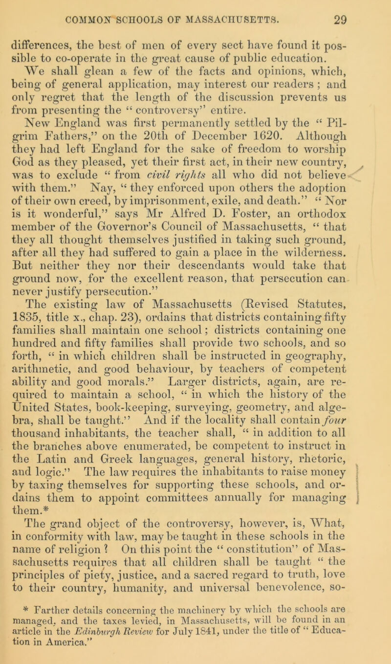 differences, the best of men of every sect have found it pos- sible to co-operate in the great cause of public education. We shall glean a few of the facts and opinions, which, being of general application, may interest our readers ; and only regret that the length of the discussion prevents us from presenting the “ controversy” entire. New England was first permanently settled by the “ Pil- grim Fathers,” on the 20tli of December 1620. Although they had left England for the sake of freedom to worship God as they pleased, yet their first act, in their new country, was to exclude “ from civil rights all who did not believe with them.” Nay, “ they enforced upon others the adoption of their own creed, by imprisonment, exile, and death.” “ Nor is it wonderful,” says Mr Alfred D. Foster, an orthodox member of the Governor’s Council of Massachusetts, “ that they all thought themselves justified in taking such ground, after all they had suffered to gain a place in the wilderness. But neither they nor their descendants would take that ground now, for the excellent reason, that persecution can never justify persecution.” The existing law of Massachusetts (Revised Statutes, 1835, title x., chap. 23), ordains that districts containing fifty families shall maintain one school; districts containing one hundred and fifty families shall provide two schools, and so forth, “ in which children shall be instructed in geography, arithmetic, and good behaviour, by teachers of competent ability and good morals.” Larger districts, again, are re- quired to maintain a school, “ in which the history of the United States, book-keeping, surveying, geometry, and alge- bra, shall be taught.” And if the locality shall contain four thousand inhabitants, the teacher shall, “ in addition to all the branches above enumerated, be competent to instruct in the Latin and Greek languages, general history, rhetoric, and logic.” The law requires the inhabitants to raise money by taxing themselves for supporting these schools, and or- dains them to appoint committees annually for managing j them.* The grand object of the controversy, however, is, What, in conformity with law, may be taught in these schools in the name of religion ? On this point the “ constitution” of Mas- sachusetts requires that all children shall be taught “ the principles of piety, justice, and a sacred regard to truth, love to their country, humanity, and universal benevolence, so- * Farther details concerning the machinery by which the schools are managed, and the taxes levied, in Massachusetts, will (be found in an article in the Edinburgh Review for July 1841, under the title of “ Educa- tion in America.”