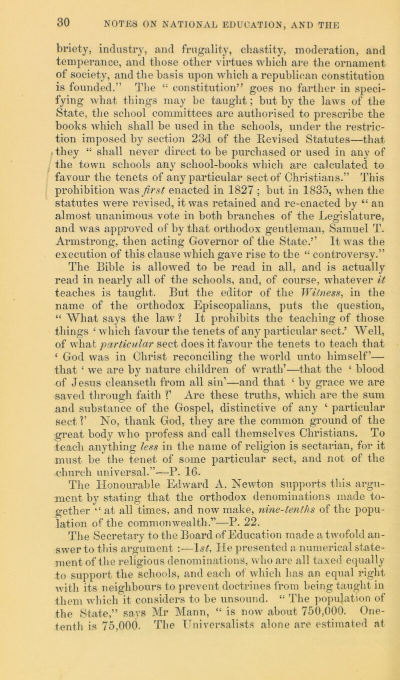 briety, industry, and frugality, chastity, moderation, and temperance, and those other virtues which are the ornament of society, and the basis upon which a republican constitution is founded.” The “ constitution” goes no farther in speci- fying what things may be taught; but by the laws of the State, the school committees are authorised to prescribe the books which shall be used in the schools, under the restric- tion imposed by section 23d of the Revised Statutes—that < they “ shall never direct to be purchased or used in any of the town schools anv school-books which are calculated to %> favour the tenets of any particular sect of Christians.” This prohibition was first enacted in 1827 ; but in 1835, when the statutes were revised, it was retained and re-enacted by “ an almost unanimous vote in both branches of the Legislature, and was approved of by that orthodox gentleman, Samuel T. Armstrong, then acting Governor of the State.5’ It was the execution of this clause which gave rise to the “ controversy.” The Bible is allowed to be read in all, and is actually read in nearly all of the schools, and, of course, whatever it teaches is taught. But the editor of the Witness, in the name of the orthodox Episcopalians, puts the question, “ What says the law ? It prohibits the teaching of those things £ which favour the tenets of any particular sect.5 Well, of what particular sect does it favour the tenets to teach that ‘ God was in Christ reconciling the world unto himself’— that £ we are by nature children of wrath’—that the £ blood of Jesus cleanseth from all sin1—and that £ by grace we are saved through faith V Are these truths, which are the sum and substance of the Gospel, distinctive of any ‘ particular sect?’ No, thank God, they are the common ground of the great body who profess and call themselves Christians. To teach anything less in the name of religion is sectarian, for it must be the tenet of some particular sect, and not of the -church universal.”—P. 16. The Honourable Edward A. Newton supports this argu- ment by stating that the orthodox denominations made to- gether t£ at all times, and now make, nine-tenths of the popu- lation of the commonwealth.”—P. 22. The Secretary to the Board of Education made a t wofold an- swer to this argument :—1st, He presented a numerical state- ment of the religious denominations, who are all taxed equally to support the schools, and each of which has an equal right with its neighbours to prevent doctrines from being taught in them which it considers to be unsound. ££ The population of the State,” says Mr Mann, “ is now about 750,000. One- tenth is 75,000. The Universalists alone are estimated at