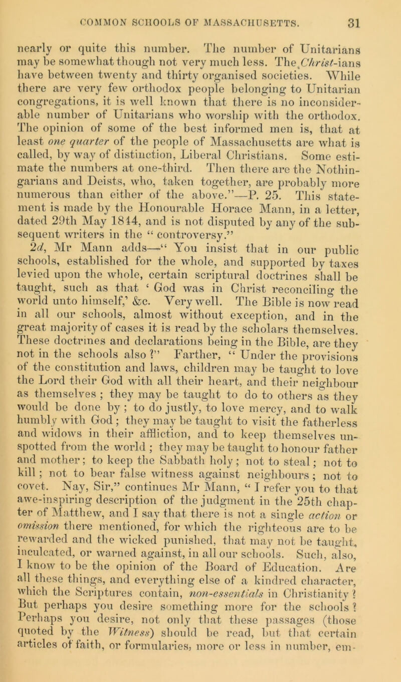 nearly or quite this number. The number of Unitarians may be somewhat though not very much less. ThetC/<r^-ians have between twenty and thirty organised societies. While there are very few orthodox people belonging to Unitarian congregations, it is well known that there is no inconsider- able number of Unitarians who worship with the orthodox. The opinion of some of the best informed men is, that at least one quarter of the people of Massachusetts are what is called, by way of distinction, Liberal Christians. Some esti- mate the numbers at one-third. Then there are the Nothin- garians and Deists, who, taken together, are probably more numerous than either of the above.”—P. 25. This state- ment is made by the Honourable Horace Mann, in a letter, dated 29th May 1814, and is not disputed by any of the sub- sequent writers in the “ controversy.” ‘Id, Mr Mann adds—“ You insist that in our public schools, established for the whole, and supported by taxes levied upon the whole, certain scriptural doctrines shall be taught, such as that ‘ God was in Christ reconciling the world unto himself,’ &c. Very well. The Bible is now read in all our schools, almost without exception, and in the great majority of cases it is read by the scholars themselves. These doctrines and declarations being in the Bible, are they not in the schools also ?” Farther, “ Under the provisions of the constitution and laws, children may be taught to love the Lord their God with all their heart, and their neighbour as themselves ; they may be taught to do to others as they would be done by ; to do justly, to love mercy, and to walk humbly with God ; they may be taught to visit the fatherless and widows in their affliction, and to keep themselves un- spotted from the world ; they may be taught to honour father and mother; to keep the Sabbath holy ; not to steal; not to kill ; not to bear false witness against neighbours ; not to covet. Nay, Sir,” continues Mr Mann, “ I refer you to that awe-inspiring description of the judgment in the 25th chap- ter of Matthew, and I say that there is not a single action or omission there mentioned, for which the righteous are to be rewarded and the wicked punished, that may not be taught, inculcated, or warned against, in all our schools. Such, also, I know to be the opinion of the Board of Education. Are all these things, and everything else of a kindred character, which the Scriptures contain, non-essentials in Christianity \ But perhaps you desire something more for the schools ? Perhaps you desire, not only that these passages (those quoted by the Witness') should be read, but that certain articles of faith, or formularies, more or less in number, em-