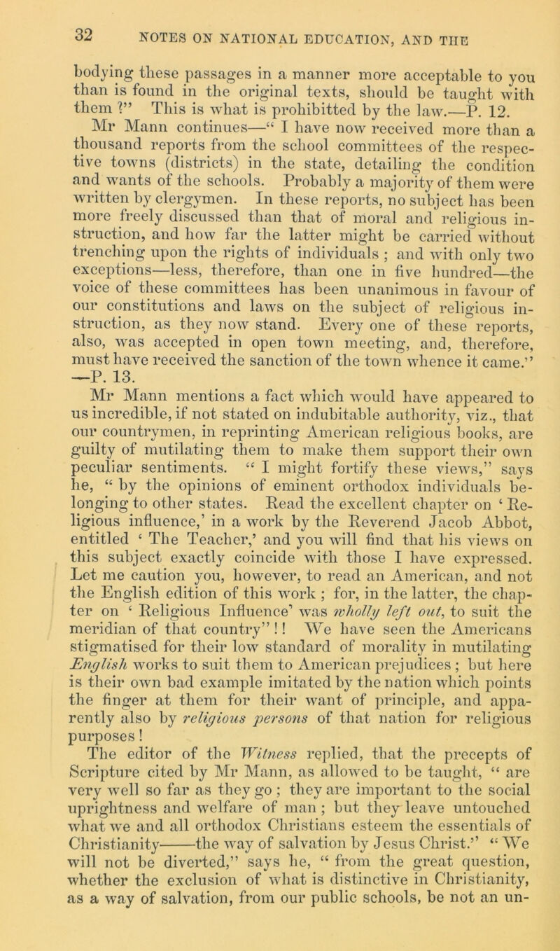 bodying these passages in a manner more acceptable to you than is found in the original texts, should be taught with them V’ This is what is prohibited by the law.—P. 12. Mr Mann continues—“ I have now received more than a thousand reports from the school committees of the respec- tive towns (districts) in the state, detailing the condition and w'ants of the schools. Probably a majority of them were written by clergymen. In these reports, no subject has been more freely discussed than that of moral and religious in- struction, and how far the latter might be carried without trenching upon the rights of individuals ; and with only two exceptions—less, therefore, than one in five hundred—the voice of these committees has been unanimous in favour of our constitutions and laws on the subject of religious in- struction, as they now stand. Every one of these reports, also, was accepted in open town meeting, and, therefore, must have received the sanction of the town whence it came.” —P. 13. Mr Mann mentions a fact which would have appeared to us incredible, if not stated on indubitable authority, viz., that our countrymen, in reprinting American religious Ijooks, are guilty of mutilating them to make them support their own peculiar sentiments. “ I might fortify these views,” says he, “ by the opinions of eminent orthodox individuals be- longing to other states. Read the excellent chapter on ‘ Re- ligious influence,’ in a work by the Reverend Jacob Abbot, entitled c The Teacher,’ and you will find that his views on this subject exactly coincide with those I have expressed. Let me caution you, however, to read an American, and not the English edition of this work ; for, in the latter, the chap- ter on ‘ Religious Influence1 was wholly left out, to suit the meridian of that country” !! We have seen the Americans stigmatised for their low standard of morality in mutilating English works to suit them to American prejudices ; but here is their own bad example imitated by the nation which points the finger at them for their want of principle, and appa- rently also by religious persons of that nation for religious purposes! The editor of the Witness replied, that the precepts of Scripture cited by Mr Mann, as allowed to be taught, “ are very well so far as they go ; they are important to the social uprightness and welfare of man ; but they leave untouched what we and all orthodox Christians esteem the essentials of Christianity the way of salvation by Jesus Christ.’’ “ We will not be diverted,” says he, “ from the great question, whether the exclusion of what is distinctive in Christianity, as a way of salvation, from our public schools, be not an un-