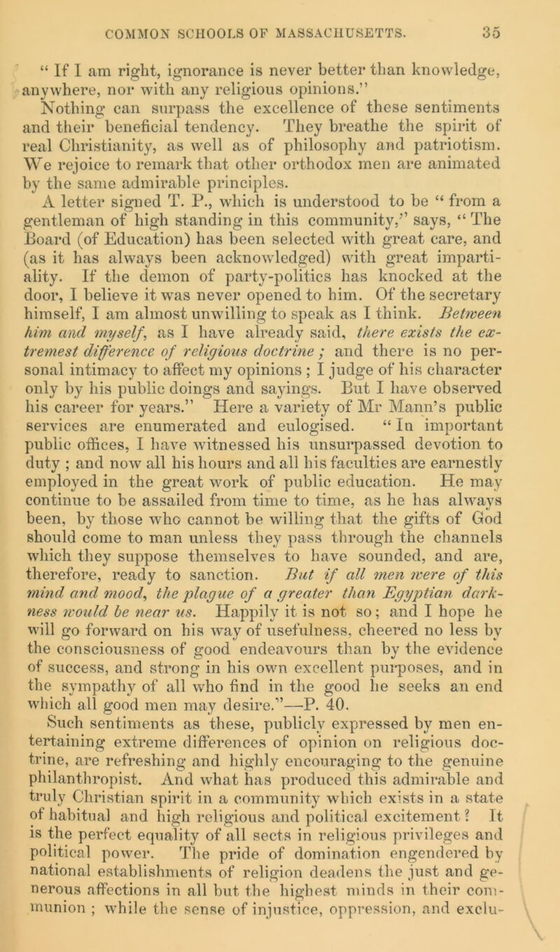 “ If I am right, ignorance is never better than knowledge, anywhere, nor with any religious opinions.” Nothing can surpass the excellence of these sentiments and their beneficial tendency. They breathe the spirit of real Christianity, as well as of philosophy and patriotism. We rejoice to remark that other orthodox men are animated by the same admirable principles. A letter signed T. P., which is understood to be “ from a gentleman of high standing in this community,’’ says, “ The Board (of Education) has been selected with great care, and (as it has always been acknowledged) with great imparti- ality. If the demon of party-politics has knocked at the door, I believe it was never opened to him. Of the secretary himself, I am almost unwilling to speak as I think. Between him and myself, as I have already said, there exists the ex- tremest difference of religious doctrine ; and there is no per- sonal intimacy to affect my opinions ; I judge of his character only by his public doings and sayings. But I have observed his career for years.” Here a variety of Mr Mann’s public services are enumerated and eulogised. “ In important public offices, I have witnessed his unsurpassed devotion to duty ; and now all his hours and all his faculties are earnestly employed in the great work of public education. He may continue to be assailed from time to time, as he has always been, by those who cannot be willing that the gifts of God should come to man unless they pass through the channels which they suppose themselves to have sounded, and are, therefore, ready to sanction. But if all men were of this mind and mood, the plague of a greater than Egyptian dark- ness would he near us. Happily it is not so; and I hope he will go forward on his way of usefulness, cheered no less by the consciousness of good endeavours than by the evidence of success, and strong in his own excellent purposes, and in the sympathy of all who find in the good lie seeks an end which all good men may desire.”—P. 40. Such sentiments as these, publicly expressed by men en- tertaining extreme differences of opinion on religious doc- trine, are refreshing and highly encouraging to the genuine philanthropist. And what has produced this admirable and truly Christian spirit in a community which exists in a state of habitual and high religious and political excitement ? It is the perfect equality of all sects in religious privileges and political power. The pride of domination engendered by national establishments of religion deadens the just and ge- nerous affections in all but the highest minds in their com- munion ; while the sense of injustice, oppression, and exclu-