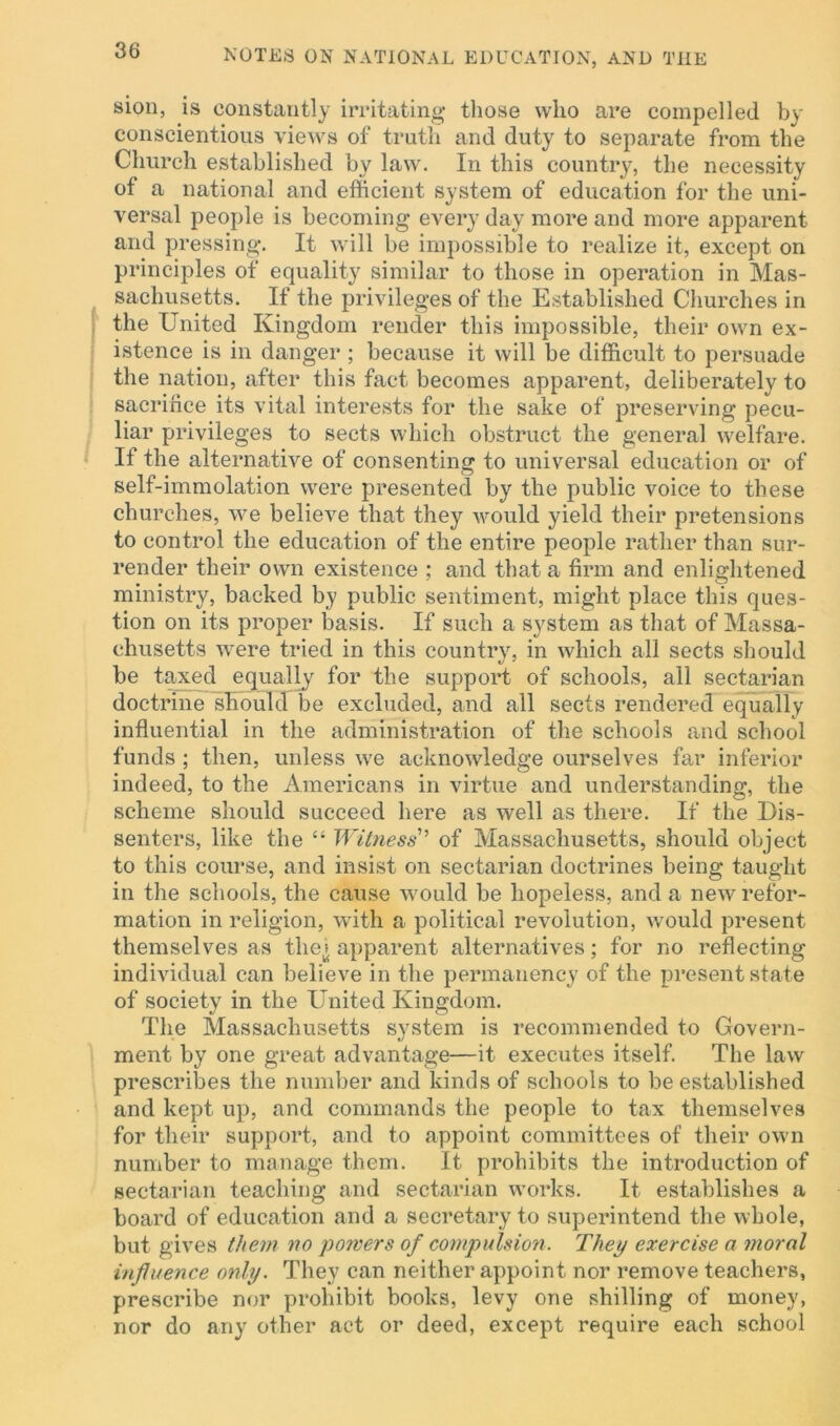 sion, is constantly irritating those who are compelled by conscientious views of truth and duty to separate from the Church established by law. In this country, the necessity of a national and efficient system of education for the uni- versal people is becoming every day more and more apparent and pressing. It will be impossible to realize it, except on principles of equality similar to those in operation in Mas- sachusetts. If the privileges of the Established Churches in the United Kingdom render this impossible, their own ex- istence is in danger ; because it will be difficult to persuade the nation, after this fact becomes apparent, deliberately to sacrifice its vital interests for the sake of preserving pecu- liar privileges to sects which obstruct the general welfare. If the alternative of consenting to universal education or of self-immolation were presented by the public voice to these churches, we believe that they would yield their pretensions to control the education of the entire people rather than sur- render their own existence ; and that a firm and enlightened ministry, backed by public sentiment, might place this ques- tion on its proper basis. If such a system as that of Massa- chusetts were tried in this country, in which all sects should be taxed equally for the support of schools, all sectarian doctrine should be excluded, and all sects rendered equally influential in the administration of the schools and school funds ; then, unless we acknowledge ourselves far inferior indeed, to the Americans in virtue and understanding, the scheme should succeed here as well as there. If the Dis- senters, like the “ Witness' of Massachusetts, should object to this course, and insist on sectarian doctrines being taught in the schools, the cause would be hopeless, and a new refor- mation in religion, with a political revolution, would present themselves as tliei apparent alternatives; for no reflecting individual can believe in the permanency of the present state of society in the United Kingdom. The Massachusetts system is recommended to Govern- ment by one great advantage—it executes itself. The law prescribes the number and kinds of schools to be established and kept up, and commands the people to tax themselves for their support, and to appoint committees of their own number to manage them. It prohibits the introduction of sectarian teaching and sectarian works. It establishes a board of education and a secretary to superintend the whole, but gives them no powers of compulsion. They exercise a moral influence only. They can neither appoint nor remove teachers, prescribe nor prohibit books, levy one shilling of money, nor do any other act or deed, except require each school