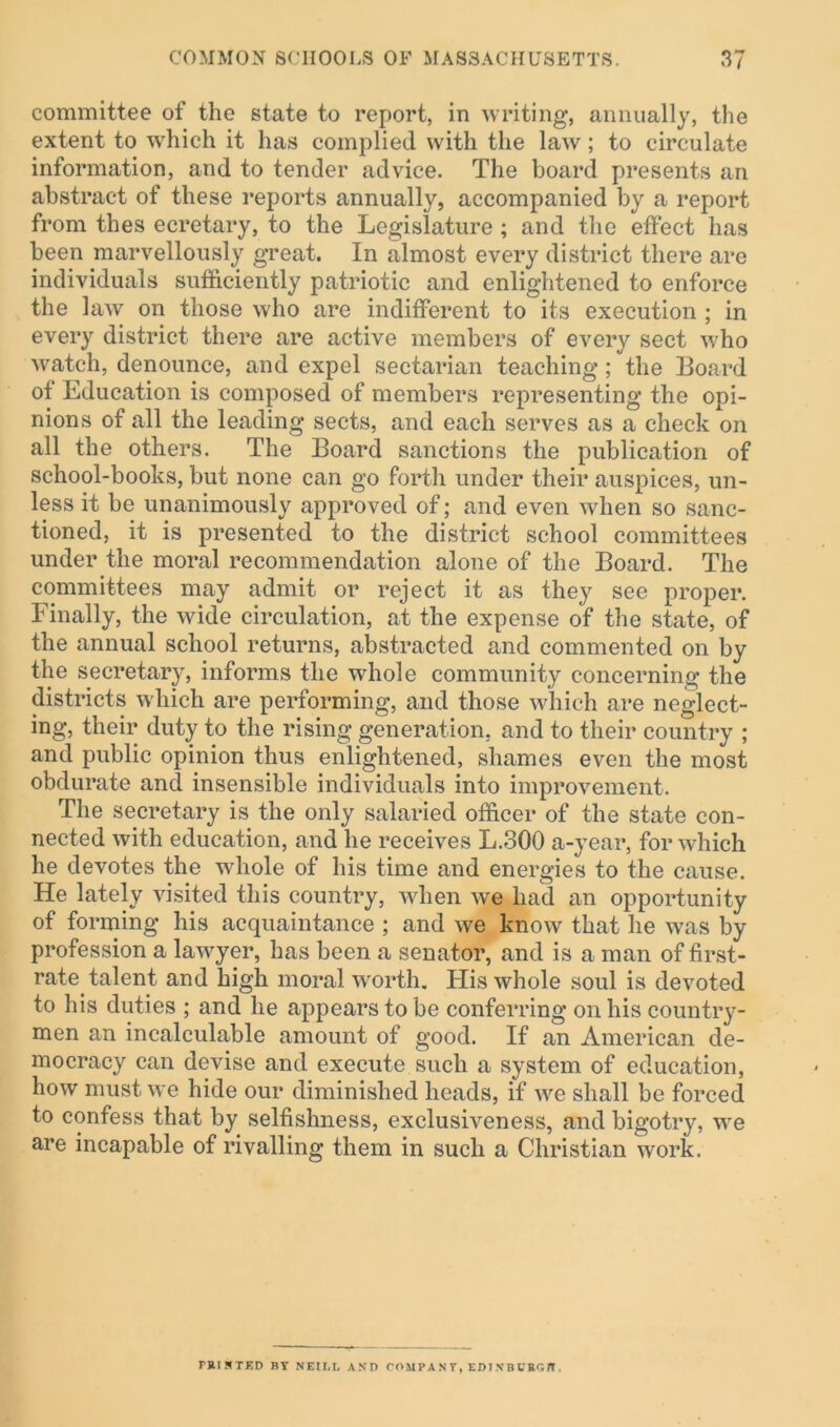 committee of the state to report, in writing, annually, the extent to which it has complied with the law; to circulate information, and to tender advice. The board presents an abstract of these reports annually, accompanied by a report from thes ecretary, to the Legislature; and the effect has been marvellously great. In almost every district there are individuals sufficiently patriotic and enlightened to enforce the law on those who are indifferent to its execution ; in every district there are active members of every sect who watch, denounce, and expel sectarian teaching; the Board of Education is composed of members representing the opi- nions of all the leading sects, and each serves as a check on all the others. The Board sanctions the publication of school-books, but none can go forth under their auspices, un- less it be unanimously approved of; and even when so sanc- tioned, it is presented to the district school committees under the moral recommendation alone of the Board. The committees may admit or reject it as they see proper. I' inally, the wide circulation, at the expense of the state, of the annual school returns, abstracted and commented on by the secretary, informs the whole community concerning the districts which are performing, and those which are neglect- ing, their duty to the rising generation, and to their country ; and public opinion thus enlightened, shames even the most obdurate and insensible individuals into improvement. The secretary is the only salaried officer of the state con- nected with education, and he receives L.300 a-year, for which he devotes the whole of his time and energies to the cause. He lately visited this country, when we had an opportunity of forming his acquaintance ; and we know that he was by profession a lawyer, has been a senator, and is a man of first- rate talent and high moral worth. His whole soul is devoted to his duties ; and he appears to be conferring on his country- men an incalculable amount of good. If an American de- mocracy can devise and execute such a system of education, how must we hide our diminished heads, if we shall be forced to confess that by selfishness, exclusiveness, and bigotry, we are incapable of rivalling them in such a Christian work. miSTF.D BY NEII.t, AND COMP AN Y, EDI XB t'BC.B .