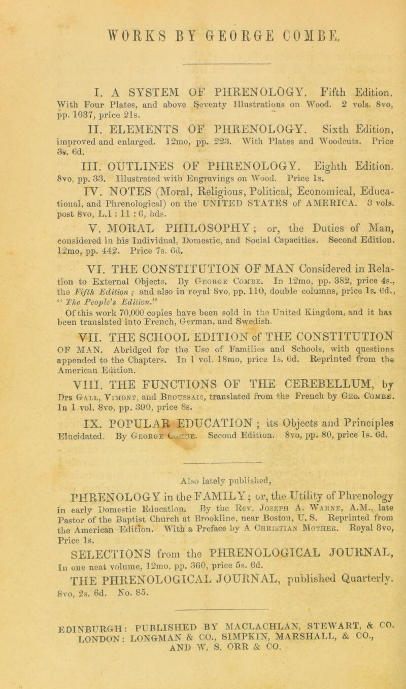 WORKS BY GEORGE COMBE. I. A SYSTEM OF PHRENOLOGY. Fifth Edition. With Four Plates, and above Seventy Illustrations on Wood. 2 vols. 8vo, pp. 1037, price 21s. II. ELEMENTS OF PHRENOLOGY. Sixth Edition, improved and enlarged. 12mo, pp. 223. With Plates and Woodcuts. Price 3s. 6d. III. OUTLINES OF PHRENOLOGY. Eighth Edition. 8vo, pp. 33. Illustrated with Engravings on Wood. Pi'ice Is. IV. NOTES (Moral, Religious, Political, Economical, Educa- tional, and Phrenological) on the UNITED STATES of AMERICA. 3 vols. post 8vo, L.l : 11 :6, bds. V. MORAL PHILOSOPHY; or, the Duties of Man, considered in his Individual, Domestic, and Social Capacities. Second Edition. 12mo, pp. 442. Price 7s. 6d. VI. THE CONSTITUTION OF MAN Considered in Rela- tion to External Objects. By George Combe. In 12mo, pp. 382, price 4s., the Fifth Edition ; and also in royal 8vo; pp. 110, double columns, price Is. (id., “ The People’s Edition.” Of this work 70,000 copies have been sold in the United Kingdom, and it has been translated into French, German, and Swedish. VII. THE SCHOOL EDITION of THE CONSTITUTION OF MAN. Abridged for the Use of Families and Schools, with questions appended to the Chapters. In 1 vol. 18mo, price Is. 6d. Reprinted from the American Edition. VIII. THE FUNCTIONS OF THE CEREBELLUM, by Drs Gall, Vimont, and Brottssais, translated from the French by Geo. Combe. In 1 vol. 8vo, pp. 390, price 8s. IX. POPULAR EDUCATION ; its Objects and Principles Elucidated. By George w :r.E. Second Edition. 8vo, pp. 80, price Is. Cd. Also lately published, PHRENOLOGY in the FAMILY; or, the Utility of Phrenology in early Domestic Education. By the Rev. Joseph A. Warne, A.M., late Pastor of the Baptist Church at Brookline, near Boston, U. S. Reprinted from the American Edition. With a Preface by A Christian Mother. Royal 8vo, Price Is. SELECTIONS from the PHRENOLOGICAL JOURNAL, In one neat volume, I2mo, pp. 360, price 5s. 6d. THE PHRENOLOGICAL JOURNAL, published Quarterly. 8vo, 2s. 6d. No. 85. EDINBURGH: PUBLISHED BY MACLACHLAN, STEWART, & CO. LONDON: LONGMAN & CO., SIMPKIN, MARSHALL, & CO.; AND W. S. ORR & CO.