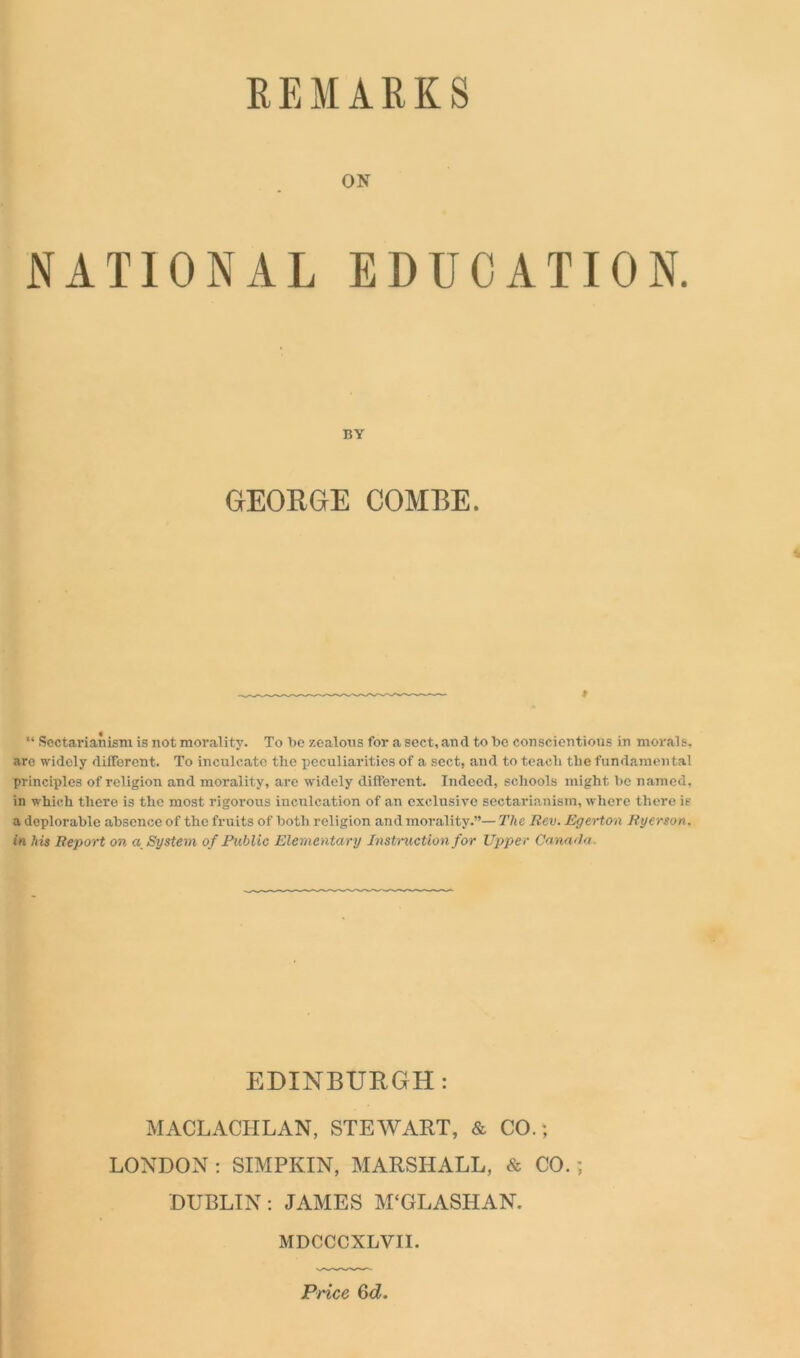 REMARKS ON NATIONAL EDUCATION. BY GEORGE COMBE. » “ Sectarianism is not morality. To be zealous for a sect, and to be conscientious in morals, aro widely different. To inculcate the peculiarities of a sect, and to teach the fundamental principles of religion and morality, are widely different. Indeed, schools might be named, in which there is the most rigorous inculcation of an exclusive sectarianism, where there is a deplorable absence of the fruits of both religion and morality.”— The Rev. Egerton Ryerson, in his Report on a System of Public Elementary Instruction for Upper Canada EDINBURGH: MACLACHLAN, STEWART, & CO.; LONDON: SIMPKIN, MARSHALL, & CO.; DUBLIN: JAMES M‘GLASHAN. MDCCCXLVII. Price Gd