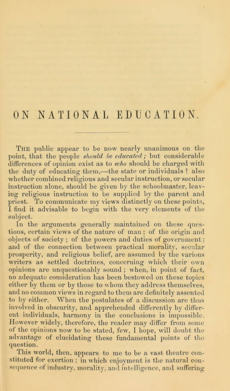 ON NATIONAL EDUCATION. The public appear to be now nearly unanimous on the point, that the people should be educated; but considerable differences of opinion exist as to who should be charged with the duty of educating them,—the state or individuals \ also whether combined religious and secular instruction, or secular instruction alone, should be given by the schoolmaster, leav- ing religious instruction to be supplied by the parent and priest. To communicate my views distinctly on these points, I find it advisable to begin with the very elements of the subject. In the arguments generally maintained on these ques- tions, certain views of the nature of man ; of the origin and objects of society ; of the powers and duties of government; and of the connection between practical morality, secular prosperit}^ and religious belief, are assumed by the various writers as settled doctrines, concerning which their own opinions are unquestionably sound ; when, in point of fact, no adequate consideration has been bestowed on these topics either by them or by those to whom they address themselves, and no common views in regard to them are definitely assented to by either. When the postulates of a discussion are thus involved in obscurity, and apprehended differently by differ- ent individuals, harmony in the conclusions is impossible. However widely, therefore, the reader may differ from some of the opinions now to be stated, few, I hope, will doubt the advantage of elucidating these fundamental points of the question. This world, then, appears to me to be a vast theatre con- stituted for exertion ; in which enjoyment is the natural con- sequence of industry, morality, and intelligence, and suffering