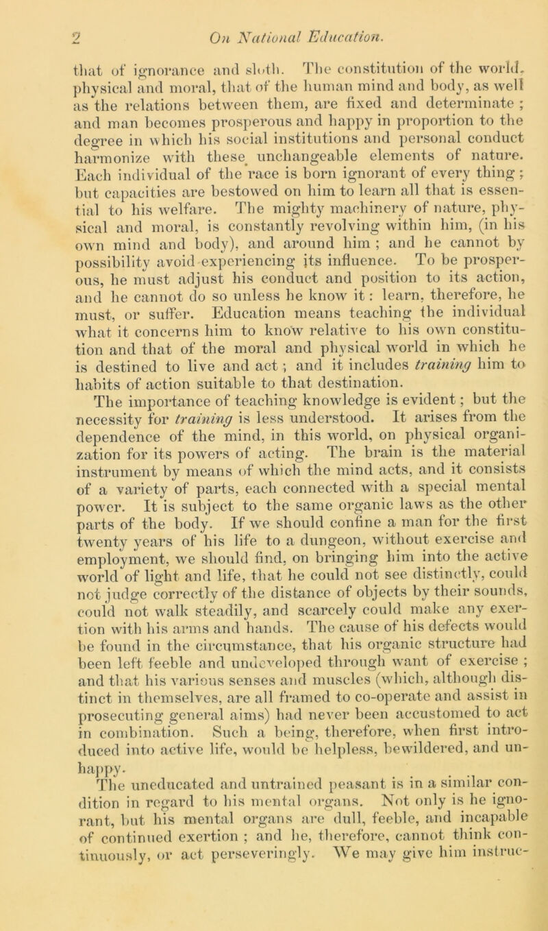 that of ignorance and sloth. The constitution of the world, physical and moral, that of the human mind and body, as well as the relations between them, are fixed and determinate ; and man becomes prosperous and happy in proportion to the degree in which his social institutions and personal conduct harmonize with these unchangeable elements of nature. Each individual of the race is born ignorant of every thing; but capacities are bestow'ed on him to learn all that is essen- tial to his welfare. The mighty machinery of nature, phy- sical and moral, is constantly revolving within him, (in his own mind and body), and around him ; and he cannot by possibility avoid experiencing its influence. To be prosper- ous, he must adjust his conduct and position to its action, and he cannot do so unless he know it: learn, therefore, he must, or suffer. Education means teaching the individual what it concerns him to know relative to his own constitu- tion and that of the moral and physical world in which he is destined to live and act; and it includes training him to habits of action suitable to that destination. The importance of teaching knowledge is evident; but the necessity for training is less understood. It arises from the dependence of the mind, in this world, on physical organi- zation for its powers of acting. The brain is the material instrument by means of which the mind acts, and it consists of a variety of parts, each connected with a special mental power. It is subject to the same organic laws as the other parts of the body. If we should confine a man for the first twenty years of his life to a dungeon, without exercise and employment, we should find, on bringing him into the active world of light and life, that he could not see distinctly, could not judge correctly of the distance of objects by their sounds, could not walk steadily, and scarcely could make any exer- tion with his arms and hands. The cause ot his defects would be found in the circumstance, that his organic structure had been left feeble and undeveloped through want of exercise ; and that his various senses and muscles (which, although dis- tinct in themselves, are all framed to co-operate and assist in prosecuting general aims) had never been accustomed to act in combination. Such a being, therefore, when first intro- duced into active life, would be helpless, bewildered, and un- happy. The uneducated and untrained peasant is in a similar con- dition in regard to his mental organs. Not only is he igno- rant, but his mental organs are dull, feeble, and incapable of continued exertion ; and he, therefore, cannot think con- tinuously, or act perseveringly. We may give him instruc-