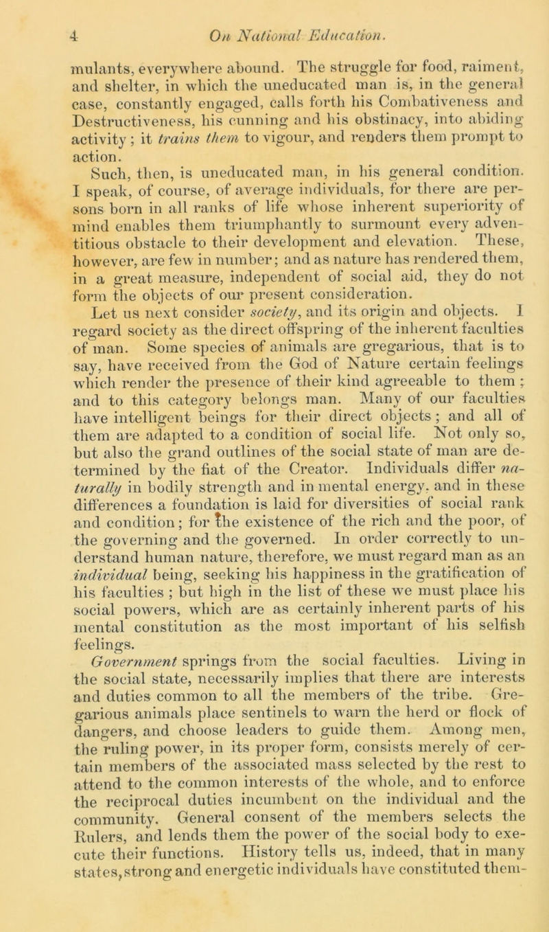 mulants, everywhere abound. The struggle for food, raiment, and shelter, in which the uneducated man is, in the general case, constantly engaged, calls forth his Combativeness and Destructiveness, his cunning and his obstinacy, into abiding activity ; it trains them to vigour, and renders them prompt to action. Such, then, is uneducated man, in his general condition. I speak, of course, of average individuals, for there are per- sons born in all ranks of life whose inherent superiority of mind enables them triumphantly to surmount every adven- titious obstacle to their development and elevation. These, however, are few in number; and as nature has rendered them, in a great measure, independent of social aid, they do not form the objects of our present consideration. Let us next consider society, and its origin and objects. 1 regard society as the direct offspring of the inherent faculties of man. Some species of animals are gregarious, that is to say, have received from the God of Nature certain feelings which render the presence of their kind agreeable to them ; and to this category belongs man. Many of our faculties have intelligent beings for their direct objects ; and all of them are adapted to a condition of social life. Not only so, but also the grand outlines of the social state of man are de- termined by the fiat of the Creator. Individuals differ na- turally in bodily strength and in mental energy, and in these differences a foundation is laid for diversities of social rank and condition; for the existence of the rich and the poor, of the governing and the governed. In order correctly to un- derstand human nature, therefore, we must regard man as an individual being, seeking his happiness in the gratification of his faculties ; but high in the list of these we must place his social powers, which are as certainly inherent parts of his mental constitution as the most important of his selfish feelings. Government springs from the social faculties. Living in the social state, necessarily implies that there are interests and duties common to all the members of the tribe. Gre- garious animals place sentinels to warn the herd or flock of dangers, and choose leaders to guide them. Among men, the ruling power, in its proper form, consists merely of cer- tain members of the associated mass selected by the rest to attend to the common interests of the whole, and to enforce the reciprocal duties incumbent on the individual and the communitv. General consent of the members selects the Rulers, and lends them the powder of the social body to exe- cute their functions. History tells us, indeed, that in many states,strong and energetic individuals have constituted them-