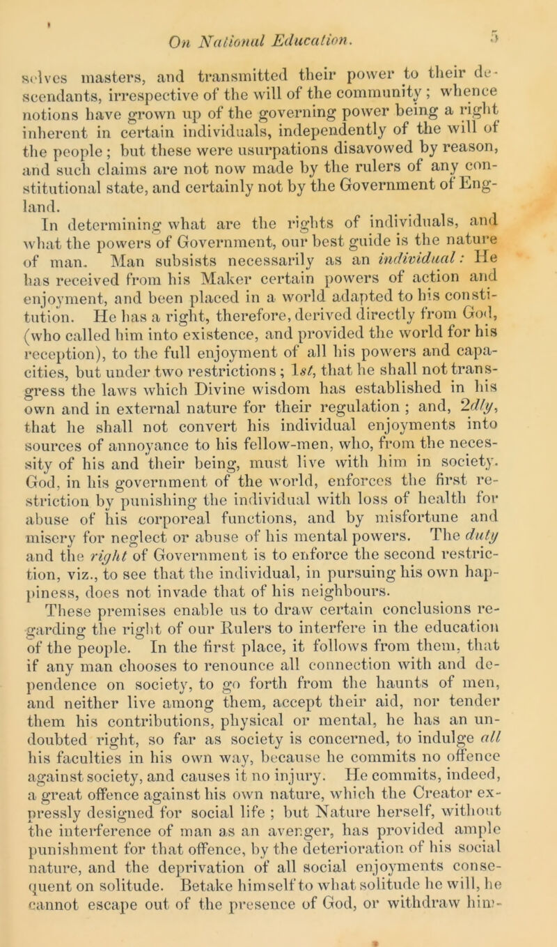 selves masters, and transmitted their power to their de- scendants, irrespective of the will of the community ; whence notions have grown up of the governing power being a right inherent in certain individuals, independently of the will of the people ; but these were usurpations disavowed by reason, and such claims are not now made by the rulers of any con- stitutional state, and certainly not by the Government ot Eng- land. In determining what are the rights of individuals, and what the powers of Government, our best guide is the nature of man. Man subsists necessarily as an individual: He has received from his Maker certain powers of action and enjoyment, and been placed in a world adapted to his consti- tution. He has a right, therefore, derived directly from God, (who called him into existence, and provided the world for his reception), to the full enjoyment of all his powers and capa- cities, but under two restrictions ; 1st, that he shall not trans- gress the laws which Divine wisdom has established in his own and in external nature for their regulation ; and, 2dly, that lie shall not convert his individual enjoyments into sources of annoyance to his fellow-men, who, from the neces- sity of his and their being, must live with him in society. God, in his government of the world, enforces the first re- striction bv punishing the individual with loss of health for abuse of his corporeal functions, and by misfortune and misery for neglect or abuse of his mental powers. The duty and the right of Government is to enforce the second restric- tion, viz., to see that the individual, in pursuing his own hap- piness, does not invade that of his neighbours. These premises enable us to draw certain conclusions re- garding the right of our Rulers to interfere in the education of the people. In the first place, it follows from them, that if any man chooses to renounce all connection with and de- pendence on society, to go forth from the haunts of men, and neither live among them, accept their aid, nor tender them his contributions, physical or mental, he has an un- doubted right, so far as society is concerned, to indulge all his faculties in his own way, because he commits no offence against society, and causes it no injury. He commits, indeed, a great offence against his own nature, which the Creator ex- pressly designed for social life ; but Nature herself, without the interference of man as an avenger, has provided ample punishment for that offence, by the deterioration of his social nature, and the deprivation of all social enjoyments conse- quent on solitude. Betake himself to what solitude lie will, he cannot escape out of the presence of God, or withdraw him-