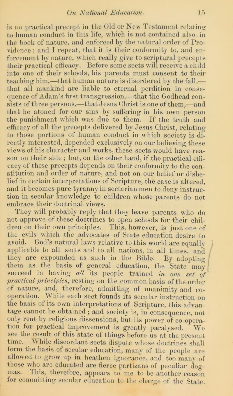 is no practical precept in the Old or New Testament relating to human conduct in this life, which is not contained also in the book of nature, and enforced by the natural order of Pro- vidence ; and I repeat, that it is their conformity to, and en- forcement by nature, which really give to scriptural precepts their practical efficacy. Before some sects will receive a child into one of their schools, his parents must consent to their teaching him,—that human nature is disordered by the fall,— that all mankind are liable to eternal perdition in conse- quence of Adam’s first transgression,—that the Godhead con- sists of three persons,—that Jesus Christ is one of them,—and that he atoned for our sins by suffering in his own person the punishment which was due to them. If the truth and efficacy of all the precepts delivered by Jesus Christ, relating to those portions of human conduct in which society is di- rectly interested, depended exclusively on our believing these views of his character and works, these sects would have rea- son on their side ; but, on the other hand, if the practical effi- cacy of these precepts depends on their conformity to the con- stitution and order of nature, and not on our belief or disbe- lief in certain interpretations of Scripture, the case is altered, and it becomes pure tyranny in sectarian men to deny instruc- tion in secular knowledge to children whose parents do not embrace their doctrinal views. They will probably reply that they leave parents who do not approve of these doctrines to open schools for their chil- dren on their own principles. This, however, is just one of the evils which the advocates of State education desire to avoid. God’s natural laws relative to this world are equally applicable to all sects and to all nations, in all times, and they are expounded as such in the Bible. By adopting them as the basis of general education, the State may succeed in having all its people trained in one set of practical principles, resting on the common basis of the order of nature, and, therefore, admitting of unanimity and co- operation. While each sect founds its secular instruction on the basis of its own interpretations of Scripture, this advan- tage cannot be obtained ; and society is, in consequence, not only rent by religious dissensions, but its power of co-opera- tion for practical improvement is greatly paralysed. We see the result of this state of things before us at the present time. While discordant sects dispute whose doctrines shall form the basis of secular education, many of the people are allowed to grow up in heathen ignorance, and too many of those vvho are educated are fierce partizans of peculiar dog- mas. This, therefore, appears to me to be another reason for committing secular education to the charge of the State.