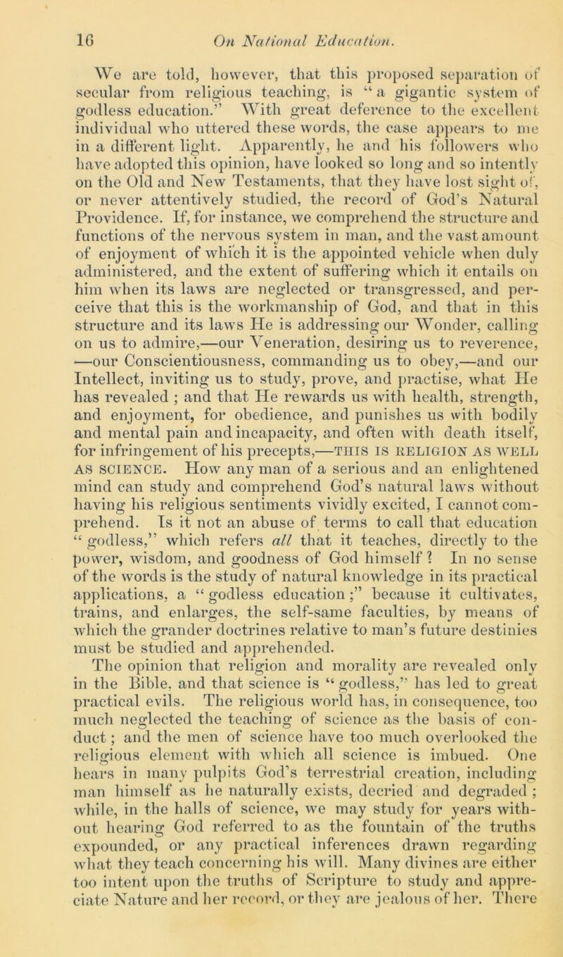 We are told, however, that this proposed separation of secular from religious teaching, is “ a gigantic system of godless education.” With great deference to the excellent individual who uttered these words, the case appears to me in a different light. Apparently, he and his followers who have adopted this opinion, have looked so long and so intently on the Old and New Testaments, that they have lost sight of, or never attentively studied, the record of God’s Natural Providence. If, for instance, we comprehend the structure and functions of the nervous system in man, and the vast amount of enjoyment of which it is the appointed vehicle when duly administered, and the extent of suffering which it entails on him when its laws are neglected or transgressed, and per- ceive that this is the workmanship of God, and that in this structure and its laws He is addressing our Wonder, calling on us to admire,—our Veneration, desiring us to reverence, —our Conscientiousness, commanding us to obey,—and our Intellect, inviting us to study, prove, and practise, what He has revealed ; and that He rewards us with health, strength, and enjoyment, for obedience, and punishes us with bodily and mental pain and incapacity, and often with death itself, for infringement of his precepts,—THIS is RELIGION AS WELL AS SCIENCE. How any man of a serious and an enlightened mind can study and comprehend God’s natural laws without having his religious sentiments vividly excited, I cannot com- prehend. Is it not an abuse of terms to call that education “ godless,” which refers all that it teaches, directly to the power, wisdom, and goodness of God himself? In no sense of the words is the study of natural knowledge in its practical applications, a “ godless education because it cultivates, trains, and enlarges, the self-same faculties, by means of which the grander doctrines relative to man’s future destinies must be studied and apprehended. The opinion that religion and morality are revealed only in the Bible, and that science is “godless,” has led to great practical evils. The religious world has, in consequence, too much neglected the teaching of science as the basis of con- duct ; and the men of science have too much overlooked the religious element with which all science is imbued. One hears in many pulpits God’s terrestrial creation, including man himself as lie naturally exists, decried and degraded ; while, in the halls of science, we may study for years with- out hearing God referred to as the fountain of the truths expounded, or any practical inferences drawn regarding what they teach concerning his will. Many divines are either too intent upon the truths of Scripture to study and appre- ciate Nature and her record, or they are jealous of her. There