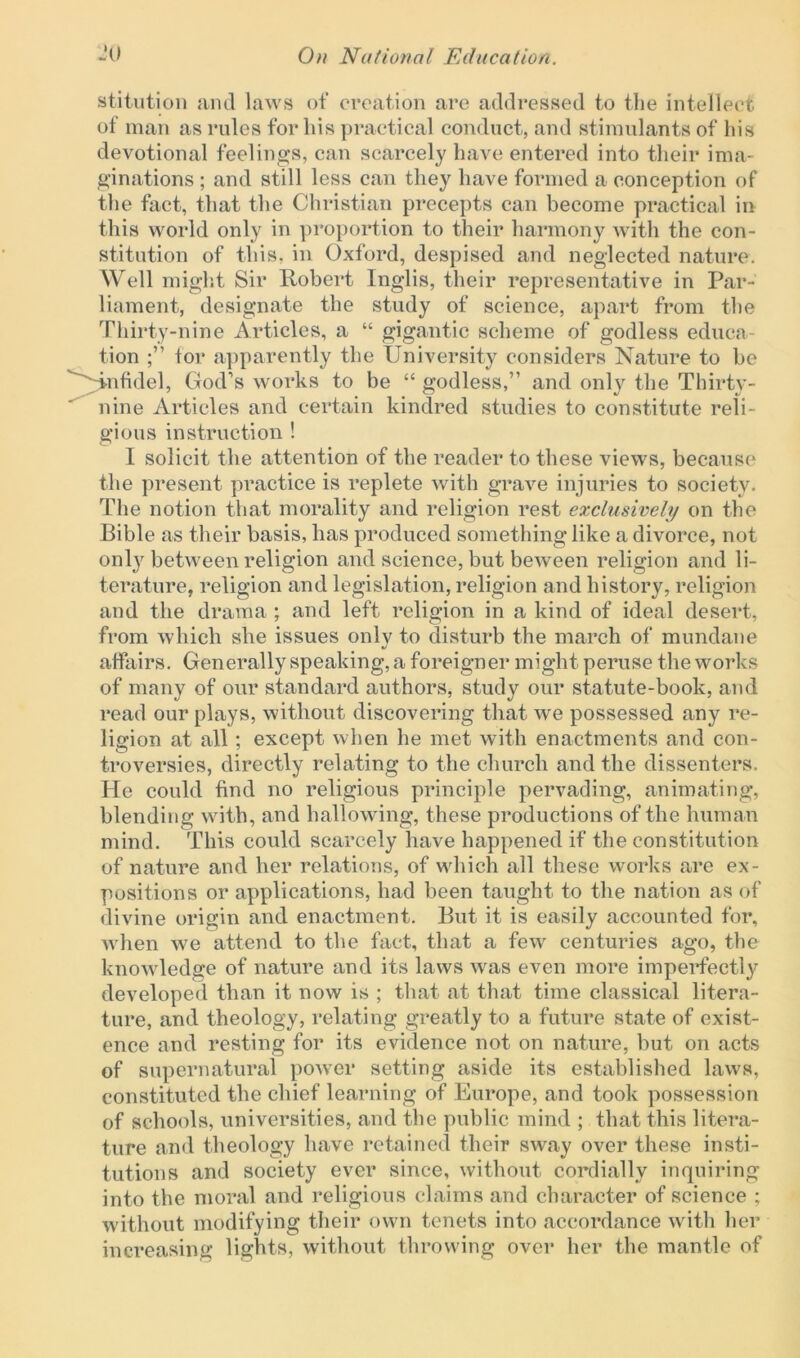 stitution and laws of creation are addressed to the intellect of man as rules for his practical conduct, and stimulants of liis devotional feelings, can scarcely have entered into their ima- ginations ; and still less can they have formed a conception of the fact, that the Christian precepts can become practical in this world only in proportion to their harmony with the con- stitution of this, in Oxford, despised and neglected nature. Well might Sir Robert Inglis, their representative in Par- liament, designate the study of science, apart from the Thirty-nine Articles, a “ gigantic scheme of godless educa- tion for apparently the University considers Nature to be '^infidel, God’s works to be “ godless,” and only the Thirty- nine Articles and certain kindred studies to constitute reli- gious instruction ! I solicit the attention of the reader to these views, because the present practice is replete with grave injuries to society. The notion that morality and religion rest exclusively on the Bible as their basis, has produced something like a divorce, not onty between religion and science, but beween religion and li- terature, religion and legislation, religion and history, religion and the drama ; and left religion in a kind of ideal desert, from which she issues only to disturb the march of mundane affairs. Generally speaking, a foreigner might peruse the works of many of our standard authors, study our statute-book, and read our plays, without discovering that we possessed any re- ligion at all ; except when he met with enactments and con- troversies, directly relating to the church and the dissenters. He could find no religious principle pervading, animating, blending with, and hallowing, these productions of the human mind. This could scarcely have happened if the constitution of nature and her relations, of which all these works are ex- positions or applications, had been taught to the nation as of divine origin and enactment. But it is easily accounted for, when we attend to the fact, that a few centuries ago, the knowledge of nature and its laws was even more imperfectly developed than it now is ; that at that time classical litera- ture, and theology, relating greatly to a future state of exist- ence and resting for its evidence not on nature, but on acts of supernatural power setting aside its established laws, constituted the chief learning of Europe, and took possession of schools, universities, and the public mind ; that this litera- ture and theology have retained their sway over these insti- tutions and society ever since, without cordially inquiring into the moral and religious claims and character of science ; without modifying their own tenets into accordance with her increasing lights, without throwing over her the mantle of