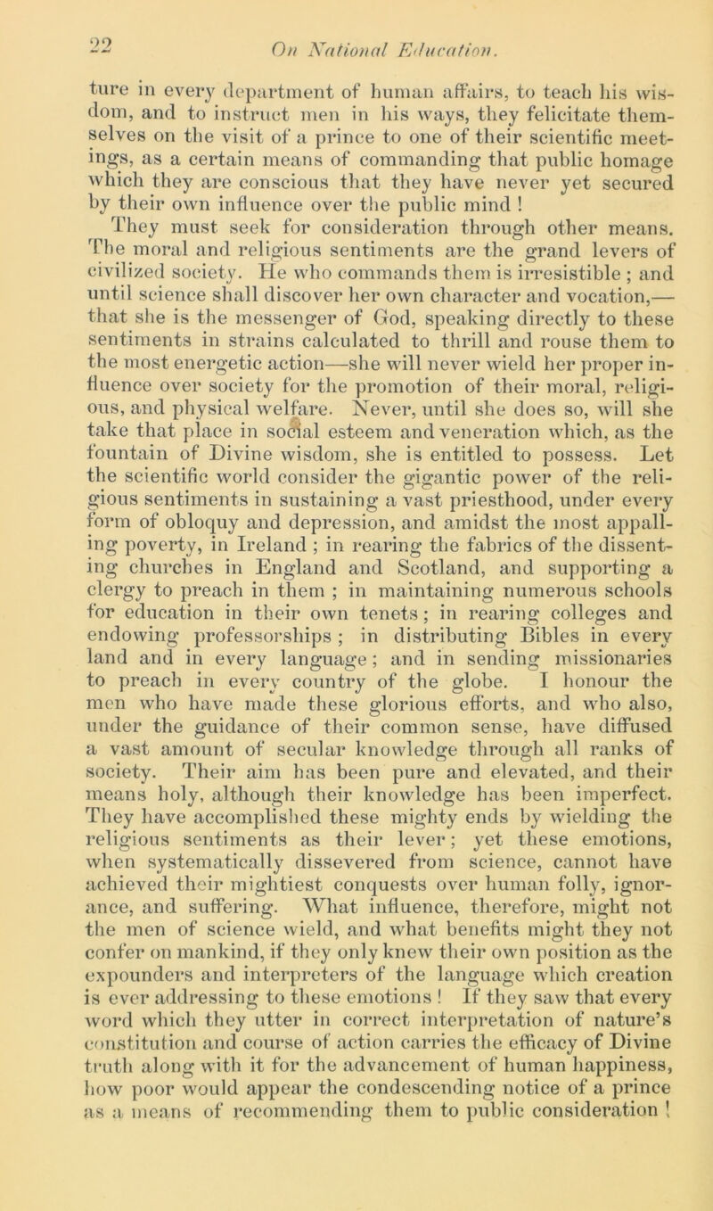 ture in every department of human affairs, to teach his wis- dom, and to instruct men in his ways, they felicitate them- selves on the visit of a prince to one of their scientific meet- ings, as a certain means of commanding that public homage which they are conscious that they have never yet secured by their own influence over the public mind ! They must seek for consideration through other means. The moral and religious sentiments are the grand levers of civilized society. He who commands them is irresistible ; and until science shall discover her own character and vocation,— that she is the messenger of God, speaking directly to these sentiments in strains calculated to thrill and rouse them to the most energetic action—she will never wield her proper in- fluence over society for the promotion of their moral, religi- ous, and physical welfare. Never, until she does so, will she take that place in social esteem and veneration which, as the fountain of Divine wisdom, she is entitled to possess. Let the scientific world consider the gigantic power of the reli- gious sentiments in sustaining a vast priesthood, under every form of obloquy and depression, and amidst the most appall- ing poverty, in Ireland ; in rearing the fabrics of the dissent- ing churches in England and Scotland, and supporting a clergy to preach in them ; in maintaining numerous schools for education in their own tenets; in rearing colleges and endowing professorships ; in distributing Bibles in every land and in every language; and in sending missionaries to preach in every country of the globe. I honour the men who have made these glorious efforts, and who also, under the guidance of their common sense, have diffused a vast amount of secular knowledge through all ranks of society. Their aim has been pure and elevated, and their means holy, although their knowledge has been imperfect. They have accomplished these mighty ends by wielding the religious sentiments as their lever; yet these emotions, when systematically dissevered from science, cannot have achieved their mightiest conquests over human folly, ignor- ance, and suffering. What influence, therefore, might not the men of science wield, and what benefits might they not confer on mankind, if they only knew their own position as the expounders and interpreters of the language which creation is ever addressing to these emotions ! If they saw that every word which they utter in correct interpretation of nature’s constitution and course of action carries the efficacy of Divine truth along with it for the advancement of human happiness, how poor would appear the condescending notice of a prince as a means of recommending them to public consideration !