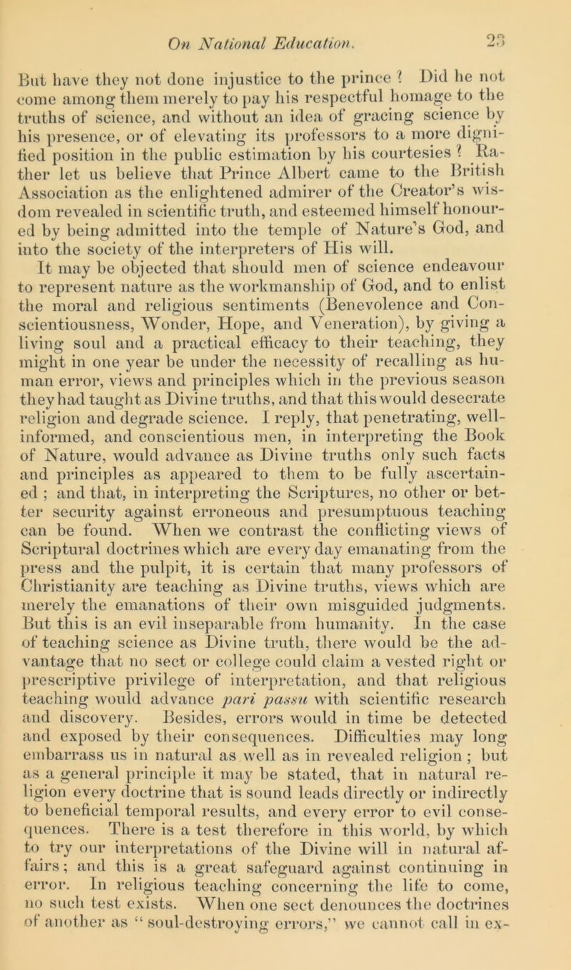 But have they not done injustice to the prince 1 Did lie not come among them merely to pay his respectful homage to the truths of science, and without an idea of gracing science by his presence, or of elevating its professors to a more digni- fied position in the public estimation by his courtesies t Ra- ther let us believe that Prince Albert came to the British Association as the enlightened admirer of the Creator’s wis- dom revealed in scientific truth, and esteemed himself honour- ed by being admitted into the temple of Nature’s God, and into the society of the interpreters of His will. It may be objected that should men of science endeavour to represent nature as the workmanship of God, and to enlist the moral and religious sentiments (Benevolence and Con- scientiousness, Wonder, Hope, and Veneration), by giving a living soul and a practical efficacy to their teaching, they might in one year be under the necessity of recalling as hu- man error, views and principles which in the previous season they had taught as Divine truths, and that this would desecrate religion and degrade science. I reply, that penetrating, well- informed, and conscientious men, in interpreting the Book of Nature, would advance as Divine truths only such facts and principles as appeared to them to be fully ascertain- ed ; and that, in interpreting the Scriptures, no other or bet- ter security against erroneous and presumptuous teaching can be found. When we contrast the conflicting views of Scriptural doctrines which are everyday emanating from the press and the pulpit, it is certain that many professors of Christianity are teaching as Divine truths, views which are merely the emanations of their own misguided judgments. But this is an evil inseparable from humanity. In the case of teaching science as Divine truth, there would be the ad- vantage that no sect or college could claim a vested right or prescriptive privilege of interpretation, and that religious teaching would advance pari passu with scientific research and discovery. Besides, errors would in time be detected and exposed by their consequences. Difficulties may long embarrass us in natural as well as in revealed religion ; but as a general principle it may be stated, that in natural re- ligion every doctrine that is sound leads directly or indirectly to beneficial temporal results, and every error to evil conse- quences. There is a test therefore in this world, by which to try our interpretations of the Divine will in natural af- fairs; and this is a great safeguard against continuing in error. In religious teaching concerning the life to come, no such test exists. When one sect denounces the doctrines of another as “ soul-destrovine; errors,” we cannot call in ex-
