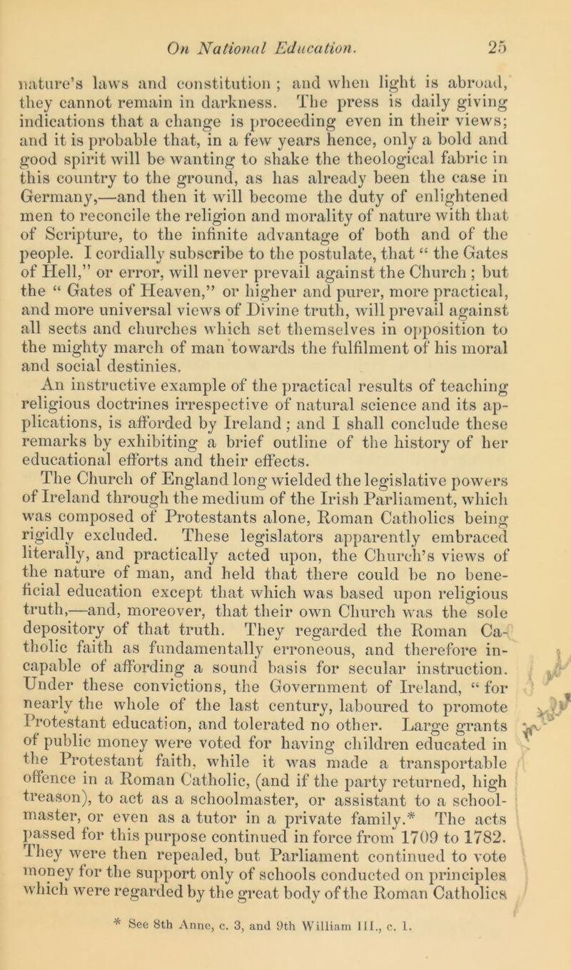 nature’s laws and constitution ; and when light is abroad, they cannot remain in darkness. The press is daily giving indications that a change is proceeding even in their views; and it is probable that, in a few years hence, only a bold and good spirit will be wanting to shake the theological fabric in this country to the ground, as has already been the case in Germany,—and then it will become the duty of enlightened men to reconcile the religion and morality of nature with that of Scripture, to the infinite advantage of both and of the people. I cordially subscribe to the postulate, that “ the Gates of Hell,” or error, will never prevail against the Church ; but the “ Gates of Heaven,” or higher and purer, more practical, and more universal views of Divine truth, will prevail against all sects and churches which set themselves in opposition to the mighty march of man towards the fulfilment of his moral and social destinies. An instructive example of the practical results of teaching religious doctrines irrespective of natural science and its ap- plications, is afforded by Ireland ; and I shall conclude these remarks by exhibiting a brief outline of the history of her educational efforts and their effects. The Church of England long wielded the legislative powers of Ireland through the medium of the Irish Parliament, which was composed of Protestants alone, Roman Catholics being rigidly excluded. These legislators apparently embraced literally, and practically acted upon, the Church’s views of the nature of man, and held that there could be no bene- ficial education except that which was based upon religious truth,—and, moreover, that their own Church was the sole depository of that truth. They regarded the Roman Ca- tholic faith as fundamentally erroneous, and therefore in- capable of affording a sound basis for secular instruction. Under these convictions, the Government of Ireland, “ for nearly the whole of the last century, laboured to promote Protestant education, and tolerated no other. Large grants of public money were voted for having children educated in the Protestant faith, while it was made a transportable offence in a Roman Catholic, (and if the party returned, high treason), to act as a schoolmaster, or assistant to a school- master, or even as a tutor in a private family.* The acts passed for this purpose continued in force from 1709 to 1782. They were then repealed, but Parliament continued to vote money for the support only of schools conducted on principles which were regarded by the great body of the Roman Catholics * See 8th Anne, c. 3, and 9th William 111., c. 1.