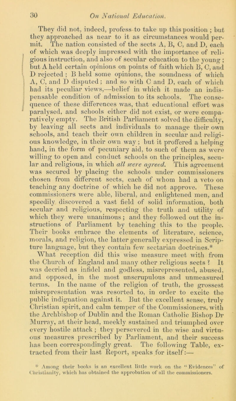 They did not, indeed, professto take up this position ; but they approached as near to it as circumstances would per- mit. The nation consisted of the sects A, B, C, and D, each of which was deeply impressed with the importance of reli- gious instruction, and also of secular education to the young ; but A held certain opinions on points of faith which B, C, and D rejected ; B held some opinions, the soundness of which A, C, and D disputed; and so with C and D, each of which had its peculiar views,—belief in which it made an indis- pensable condition of admission to its schools. The conse- quence of these differences was, that educational effort was paralysed, and schools either did not exist, or were compa- ratively empty. The British Parliament solved the difficulty, by leaving all sects and individuals to manage their own schools, and teach their own children in secular and religi- ous knowledge, in their own way ; but it proffered a helping hand, in the form of pecuniary aid, to such of them as were willing to open and conduct schools on the principles, secu- lar and religious, in which all were agreed. This agreement was secured by placing the schools under commissioners chosen from different sects, each of whom had a veto on teaching any doctrine of which he did not approve. These commissioners were able, liberal, and enlightened men, and speedily discovered a vast field of solid information, both secular and religious, respecting the truth and utility of which they were unanimous; and they followed out the in- structions of Parliament by teaching this to the people. Their books embrace the elements of literature, science, morals, and religion, the latter generally expressed in Scrip- ture language, but they contain fewr sectarian doctrines.* What reception did this wise measure meet with from the Church of England and many other religious sects \ It was decried as infidel and godless, misrepresented, abused, and opposed, in the most unscrupulous and unmeasured terms. In the name of the religion of truth, the grossest misrepresentation was resorted to, in order to excite the public indignation against it. But the excellent sense, trulv Christian spirit, and calm temper of the Commissioners, with the Archbishop of Dublin and the Roman Catholic Bishop Dr Murray, at their head, meekly sustained and triumphed over every hostile attack ; they persevered in the wise and virtu- ous measures prescribed by Parliament, and their success has been correspondingly great. The following Table, ex- tracted from their last Report, speaks for itself:— * Among their books is an excellent little work on the “ Evidences7’ of Christianity, which has obtained the approbation of all the commissioners.