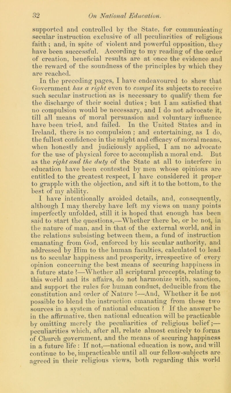 supported and controlled by the State, for communicating secular instruction exclusive of all peculiarities of religious faith; and, in spite of violent and powerful opposition, they have been successful. According to my reading of the order of creation, beneficial results are at once the evidence and the reward of the soundness of the principles by which they are reached. In the preceding pages, I have endeavoured to shew that Government has a right even to compel its subjects to receive such secular instruction as is necessary to qualify them for the discharge of their social duties ; but I am satisfied that no compulsion would he necessary, and I do not advocate it, till all means of moral persuasion and voluntary influence have been tried, and failed. In the United States and in Ireland, there is no compulsion ; and entertaining, as I do, the fullest confidence in the might and efficacy of moral means, when honestly and judiciously applied, I am no advocate for the use of physical force to accomplish a moral end. But as the right and the duty of the State at all to interfere in education have been contested by men whose opinions are entitled to the greatest respect, I have considered it proper to grapple with the objection, and sift it to the bottom, to the best of my ability. I have intentionally avoided details, and, consequently, although I may thereby have left my views on many points imperfectly unfolded, still it is hoped that enough lias been said to start the questions,—Whether there be, or be not, in the nature of man, and in that of the external world, and in the relations subsisting between them, a fund of instruction emanating from God, enforced by his secular authority, and addressed by Him to the human faculties, calculated to lead us to secular happiness and prosperity, irrespective of every opinion concerning the best means of securing happiness in a future state l—Whether all scriptural precepts, relating to this world and its affairs, do not harmonize with, sanction, and support the rules for human conduct, deducible from the constitution and order of Nature \—And, Whether it be not possible to blend the instruction emanating from these two sources in a system of national education \ If the answer he in the affirmative, then national education will he practicable bv omitting merely the peculiarities of religious belief;— peculiarities which, after all, relate almost entirely to forms of Church government, and the means of securing happiness in a future life : If not,—national education is now, and will continue to he, impracticable until all our fellow-subjects are agreed in their religious views, both regarding this world