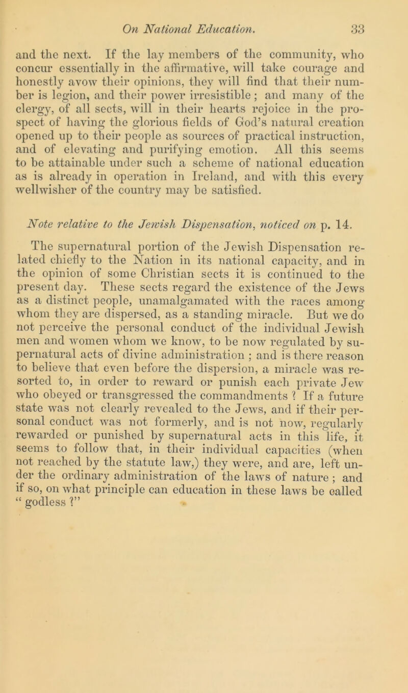 and the next. If the lay members of the community, who concur essentially in the affirmative, will take courage and honestly avow their opinions, they will find that their num- ber is legion, and their power irresistible ; and many of the clergy, of all sects, will in their hearts rejoice in the pro- spect of having the glorious fields of God’s natural creation opened up to their people as sources of practical instruction, and of elevating and purifying emotion. All this seems to be attainable under such a scheme of national education as is already in operation in Ireland, and with this every wellwisher of the country may be satisfied. Note relative to the Jewish Dispensation, noticed on p. 14. The supernatural portion of the Jewish Dispensation re- lated chiefly to the Nation in its national capacity, and in the opinion of some Christian sects it is continued to the present day. These sects regard the existence of the Jews as a distinct people, unamalgamated with the races among whom they are dispersed, as a standing miracle. But we do not perceive the personal conduct of the individual Jewish men and women whom we know, to be now regulated by su- pernatural acts of divine administration ; and is there reason to believe that even before the dispersion, a miracle was re- sorted to, in order to reward or punish each private Jew who obeyed or transgressed the commandments ? If a future state was not clearly revealed to the Jews, and if their per- sonal conduct was not formerly, and is not now, regularly rewarded or punished by supernatural acts in this life, it seems to follow that, in their individual capacities (when not reached by the statute law,) they were, and are, left un- der the ordinary administration of the laws of nature; and if so, on what principle can education in these laws be called “ godless
